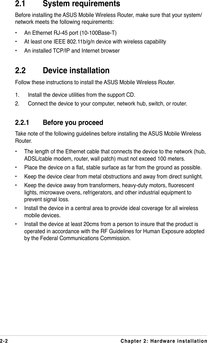 2-2 Chapter 2: Hardware installation2.1  System requirementsBefore installing the ASUS Mobile Wireless Router, make sure that your system/network meets the following requirements:•  An Ethernet RJ-45 port (10-100Base-T)•  At least one IEEE 802.11b/g/n device with wireless capability•  An installed TCP/IP and Internet browser2.2   Device installationFollow these instructions to install the ASUS Mobile Wireless Router.1.  Install the device utilities from the support CD.2.  Connect the device to your computer, network hub, switch, or router.2.2.1   Before you proceedTake note of the following guidelines before installing the ASUS Mobile Wireless Router.•  The length of the Ethernet cable that connects the device to the network (hub, ADSL/cable modem, router, wall patch) must not exceed 100 meters.•  Place the device on a flat, stable surface as far from the ground as possible.•  Keep the device clear from metal obstructions and away from direct sunlight.•  Keep the device away from transformers, heavy-duty motors, fluorescent lights, microwave ovens, refrigerators, and other industrial equipment to prevent signal loss.•  Install the device in a central area to provide ideal coverage for all wireless mobile devices.•  Install the device at least 20cms from a person to insure that the product is operated in accordance with the RF Guidelines for Human Exposure adopted by the Federal Communications Commission.