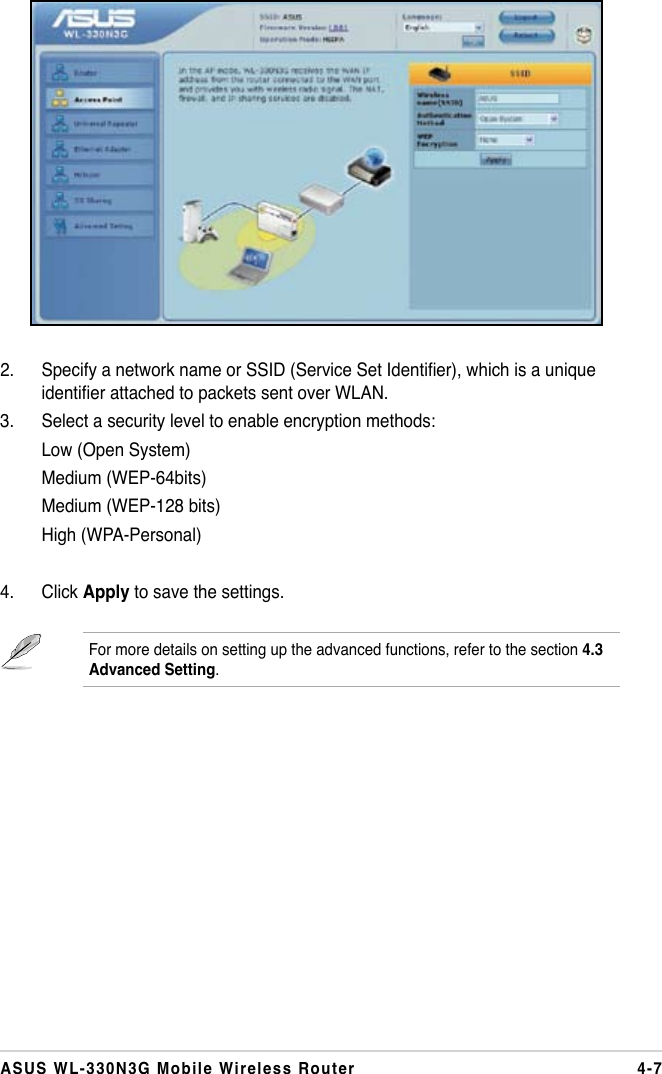 4-7ASUS WL-330N3G Mobile Wireless Router2.  Specify a network name or SSID (Service Set Identier), which is a unique identier attached to packets sent over WLAN.3.  Select a security level to enable encryption methods:  Low (Open System)  Medium (WEP-64bits)  Medium (WEP-128 bits)  High (WPA-Personal)4.  Click Apply to save the settings.For more details on setting up the advanced functions, refer to the section 4.3 Advanced Setting.