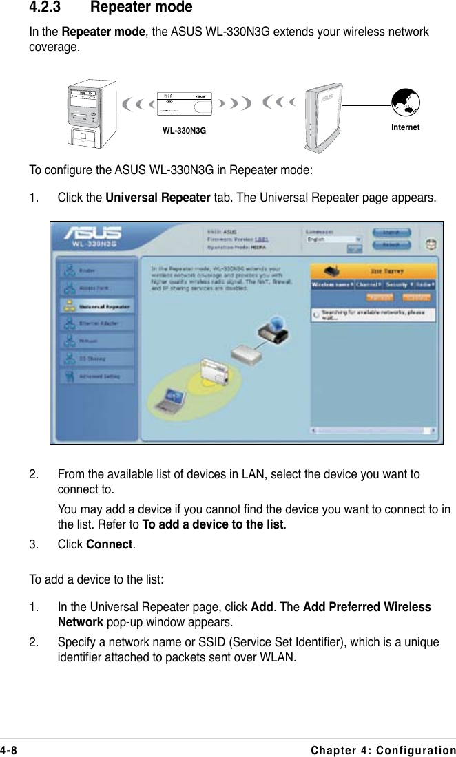 4-8 Chapter 4: ConfigurationTo congure the ASUS WL-330N3G in Repeater mode:1.  Click the Universal Repeater tab. The Universal Repeater page appears. 4.2.3  Repeater modeIn the Repeater mode, the ASUS WL-330N3G extends your wireless network coverage.WL-330N3G Internet˝2.  From the available list of devices in LAN, select the device you want to connect to.  You may add a device if you cannot nd the device you want to connect to in the list. Refer to To add a device to the list.3.  Click Connect.To add a device to the list:1.  In the Universal Repeater page, click Add. The Add Preferred Wireless Network pop-up window appears.2.  Specify a network name or SSID (Service Set Identier), which is a unique identier attached to packets sent over WLAN.