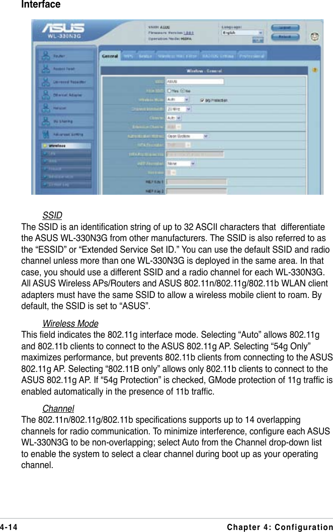 4-14 Chapter 4: ConfigurationInterfaceSSIDThe SSID is an identication string of up to 32 ASCII characters that  differentiate the ASUS WL-330N3G from other manufacturers. The SSID is also referred to as the “ESSID” or “Extended Service Set ID.” You can use the default SSID and radio channel unless more than one WL-330N3G is deployed in the same area. In that case, you should use a different SSID and a radio channel for each WL-330N3G. All ASUS Wireless APs/Routers and ASUS 802.11n/802.11g/802.11b WLAN client adapters must have the same SSID to allow a wireless mobile client to roam. By default, the SSID is set to “ASUS”.Wireless ModeThis eld indicates the 802.11g interface mode. Selecting “Auto” allows 802.11g and 802.11b clients to connect to the ASUS 802.11g AP. Selecting “54g Only” maximizes performance, but prevents 802.11b clients from connecting to the ASUS 802.11g AP. Selecting “802.11B only” allows only 802.11b clients to connect to the ASUS 802.11g AP. If “54g Protection” is checked, GMode protection of 11g trafc is enabled automatically in the presence of 11b trafc.ChannelThe 802.11n/802.11g/802.11b specications supports up to 14 overlapping channels for radio communication. To minimize interference, congure each ASUS WL-330N3G to be non-overlapping; select Auto from the Channel drop-down list to enable the system to select a clear channel during boot up as your operating channel.