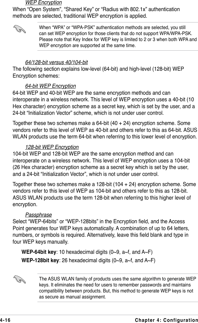 4-16 Chapter 4: ConfigurationWEP EncryptionWhen “Open System”, “Shared Key” or “Radius with 802.1x” authentication methods are selected, traditional WEP encryption is applied.When “WPA” or “WPA-PSK” authentication methods are selected, you still can set WEP encryption for those clients that do not support WPA/WPA-PSK. Please note that Key Index for WEP key is limited to 2 or 3 when both WPA and WEP encryption are supported at the same time.64/128-bit versus 40/104-bitThe following section explains low-level (64-bit) and high-level (128-bit) WEP Encryption schemes:64-bit WEP Encryption64-bit WEP and 40-bit WEP are the same encryption methods and can interoperate in a wireless network. This level of WEP encryption uses a 40-bit (10 Hex character) encryption scheme as a secret key, which is set by the user, and a 24-bit “Initialization Vector” scheme, which is not under user control.Together these two schemes make a 64-bit (40 + 24) encryption scheme. Some vendors refer to this level of WEP as 40-bit and others refer to this as 64-bit. ASUS WLAN products use the term 64-bit when referring to this lower level of encryption.128-bit WEP Encryption104-bit WEP and 128-bit WEP are the same encryption method and can interoperate on a wireless network. This level of WEP encryption uses a 104-bit (26 Hex character) encryption scheme as a secret key which is set by the user, and a 24-bit “Initialization Vector”, which is not under user control.Together these two schemes make a 128-bit (104 + 24) encryption scheme. Some vendors refer to this level of WEP as 104-bit and others refer to this as 128-bit. ASUS WLAN products use the term 128-bit when referring to this higher level of encryption.PassphraseSelect “WEP-64bits” or “WEP-128bits” in the Encryption eld, and the Access Point generates four WEP keys automatically. A combination of up to 64 letters, numbers, or symbols is required. Alternatively, leave this eld blank and type in four WEP keys manually.  WEP-64bit key: 10 hexadecimal digits (0~9, a~f, and A~F)  WEP-128bit key: 26 hexadecimal digits (0~9, a~f, and A~F)The ASUS WLAN family of products uses the same algorithm to generate WEP keys. It eliminates the need for users to remember passwords and maintains compatibility between products. But, this method to generate WEP keys is not as secure as manual assignment.