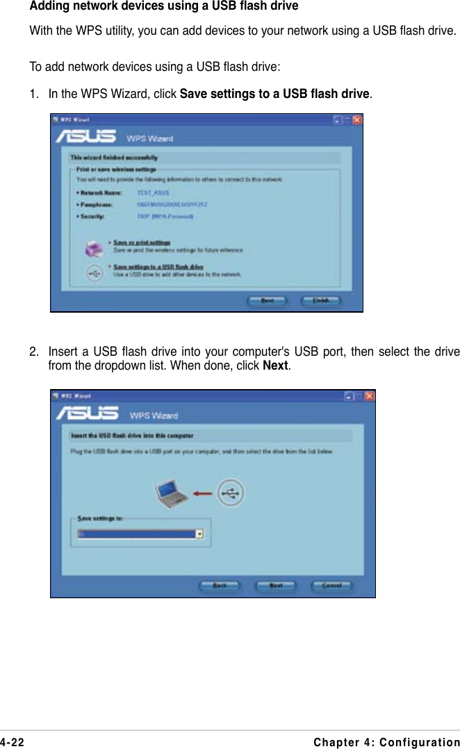 4-22 Chapter 4: ConfigurationAdding network devices using a USB ash driveWith the WPS utility, you can add devices to your network using a USB ash drive.To add network devices using a USB ash drive:1.  In the WPS Wizard, click Save settings to a USB ash drive.2.  Insert a  USB ash drive  into your  computer&apos;s USB  port, then  select the  drive from the dropdown list. When done, click Next.