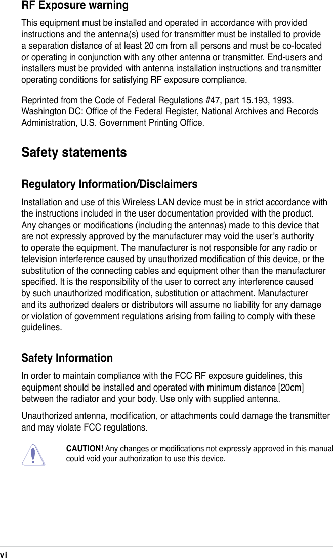 viSafety statementsRegulatory Information/DisclaimersInstallation and use of this Wireless LAN device must be in strict accordance with the instructions included in the user documentation provided with the product. Any changes or modications (including the antennas) made to this device that are not expressly approved by the manufacturer may void the user’s authority to operate the equipment. The manufacturer is not responsible for any radio or television interference caused by unauthorized modication of this device, or the substitution of the connecting cables and equipment other than the manufacturer specied. It is the responsibility of the user to correct any interference caused by such unauthorized modication, substitution or attachment. Manufacturer and its authorized dealers or distributors will assume no liability for any damage or violation of government regulations arising from failing to comply with these guidelines. Safety InformationIn order to maintain compliance with the FCC RF exposure guidelines, this equipment should be installed and operated with minimum distance [20cm] between the radiator and your body. Use only with supplied antenna.Unauthorized antenna, modication, or attachments could damage the transmitter and may violate FCC regulations.CAUTION! Any changes or modications not expressly approved in this manual could void your authorization to use this device.RF Exposure warningThis equipment must be installed and operated in accordance with provided  instructions and the antenna(s) used for transmitter must be installed to provide a separation distance of at least 20 cm from all persons and must be co-located or operating in conjunction with any other antenna or transmitter. End-users and installers must be provided with antenna installation instructions and transmitter operating conditions for satisfying RF exposure compliance.Reprinted from the Code of Federal Regulations #47, part 15.193, 1993. Washington DC: Ofce of the Federal Register, National Archives and Records Administration, U.S. Government Printing Ofce.