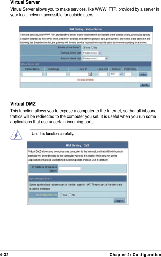 4-32 Chapter 4: ConfigurationVirtual ServerVirtual Server allows you to make services, like WWW, FTP, provided by a server in your local network accessible for outside users. Virtual DMZThis function allows you to expose a computer to the Internet, so that all inbound trafcs will be redirected to the computer you set. It is useful when you run some applications that use uncertain incoming ports.Use this function carefully.