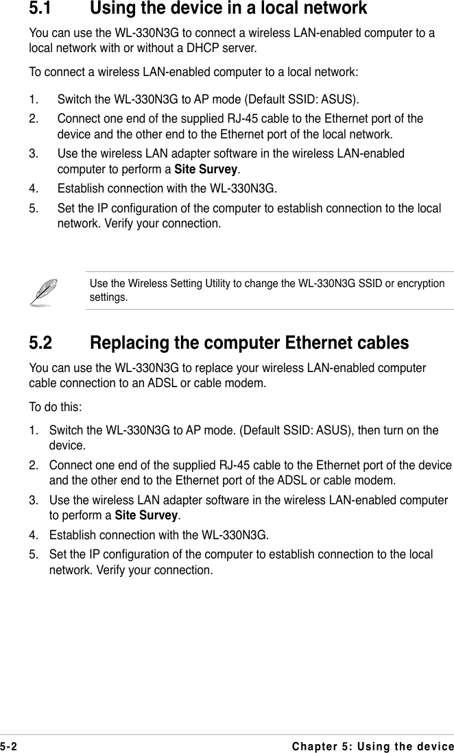 5-2 Chapter 5: Using the deviceUse the Wireless Setting Utility to change the WL-330N3G SSID or encryption settings.5.1  Using the device in a local networkYou can use the WL-330N3G to connect a wireless LAN-enabled computer to a local network with or without a DHCP server.To connect a wireless LAN-enabled computer to a local network:1.  Switch the WL-330N3G to AP mode (Default SSID: ASUS).2.  Connect one end of the supplied RJ-45 cable to the Ethernet port of the device and the other end to the Ethernet port of the local network.3.  Use the wireless LAN adapter software in the wireless LAN-enabled computer to perform a Site Survey. 4.  Establish connection with the WL-330N3G.5.  Set the IP conguration of the computer to establish connection to the local network. Verify your connection.5.2  Replacing the computer Ethernet cablesYou can use the WL-330N3G to replace your wireless LAN-enabled computer cable connection to an ADSL or cable modem.To do this:1.  Switch the WL-330N3G to AP mode. (Default SSID: ASUS), then turn on the device.2.  Connect one end of the supplied RJ-45 cable to the Ethernet port of the device and the other end to the Ethernet port of the ADSL or cable modem.3.  Use the wireless LAN adapter software in the wireless LAN-enabled computer to perform a Site Survey. 4.  Establish connection with the WL-330N3G.5.  Set the IP configuration of the computer to establish connection to the local network. Verify your connection.