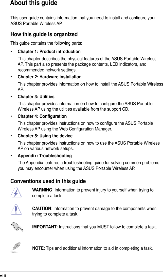 viiiAbout this guideThis user guide contains information that you need to install and congure your ASUS Portable Wireless AP.How this guide is organizedThis guide contains the following parts:•  Chapter 1: Product introduction  This chapter describes the physical features of the ASUS Portable Wireless AP. This part also presents the package contents, LED indicators, and recommended network settings. • Chapter 2: Hardware installation  This chapter provides information on how to install the ASUS Portable Wireless AP.• Chapter 3: Utilities  This chapter provides information on how to configure the ASUS Portable Wireless AP using the utilities available from the support CD.• Chapter 4: Configuration  This chapter provides instructions on how to configure the ASUS Portable Wireless AP using the Web Configuration Manager.• Chapter 5: Using the device  This chapter provides instructions on how to use the ASUS Portable Wireless AP on various network setups.• Appendix: Troubleshooting  The Appendix features a troubleshooting guide for solving common problems you may encounter when using the ASUS Portable Wireless AP.Conventions used in this guideWARNING: Information to prevent injury to yourself when trying to complete a task. CAUTION: Information to prevent damage to the components when trying to complete a task. IMPORTANT: Instructions that you MUST follow to complete a task.NOTE: Tips and additional information to aid in completing a task.
