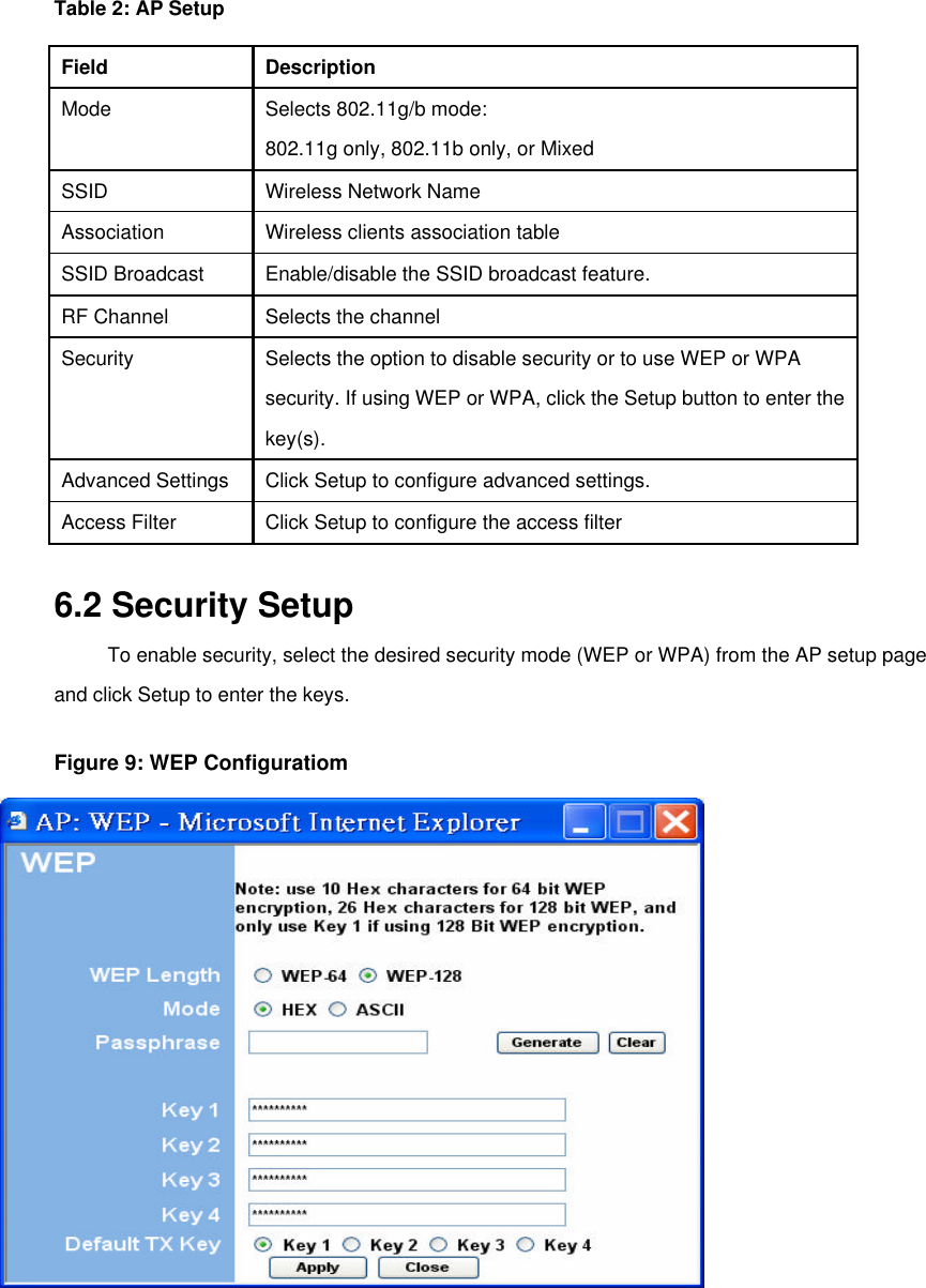   Table 2: AP Setup   Field   Description   Mode   Selects 802.11g/b mode:    802.11g only, 802.11b only, or Mixed   SSID   Wireless Network Name   Association Wireless clients association table SSID Broadcast   Enable/disable the SSID broadcast feature.   RF Channel   Selects the channel   Security   Selects the option to disable security or to use WEP or WPA    security. If using WEP or WPA, click the Setup button to enter the   key(s).   Advanced Settings   Click Setup to configure advanced settings.   Access Filter   Click Setup to configure the access filter    6.2 Security Setup   To enable security, select the desired security mode (WEP or WPA) from the AP setup page and click Setup to enter the keys. Figure 9: WEP Configuratiom   