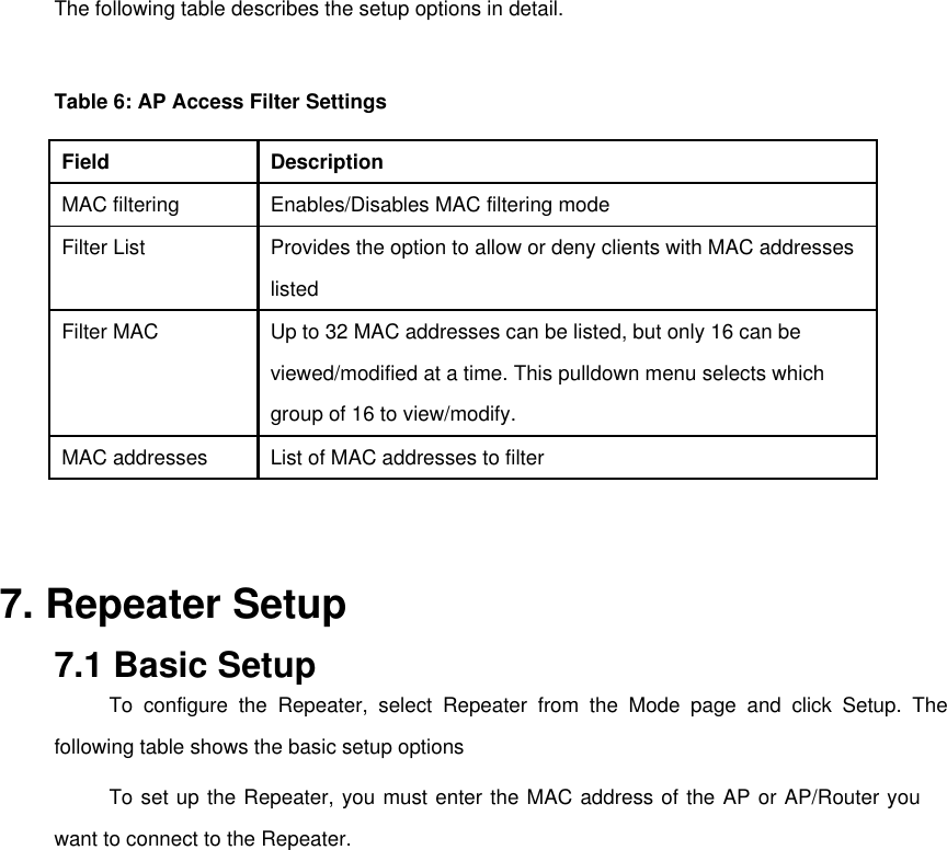   The following table describes the setup options in detail.   Table 6: AP Access Filter Settings   Field   Description   MAC filtering   Enables/Disables MAC filtering mode   Filter List   Provides the option to allow or deny clients with MAC addresses    listed   Filter MAC   Up to 32 MAC addresses can be listed, but only 16 can be    viewed/modified at a time. This pulldown menu selects which    group of 16 to view/modify.   MAC addresses   List of MAC addresses to filter     7. Repeater Setup   7.1 Basic Setup   To configure the Repeater, select Repeater from the Mode page and click Setup. The following table shows the basic setup options   To set up the Repeater, you must enter the MAC address of the AP or AP/Router you want to connect to the Repeater.       