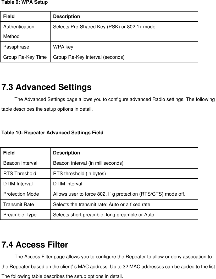   Table 9: WPA Setup   Field   Description   Authentication   Selects Pre-Shared Key (PSK) or 802.1x mode   Method    Passphrase   WPA key   Group Re-Key Time  Group Re-Key interval (seconds)     7.3 Advanced Settings   The Advanced Settings page allows you to configure advanced Radio settings. The following table describes the setup options in detail.     Table 10: Repeater Advanced Settings Field    Field   Description   Beacon Interval   Beacon interval (in milliseconds)   RTS Threshold   RTS threshold (in bytes)   DTIM Interval   DTIM interval   Protection Mode   Allows user to force 802.11g protection (RTS/CTS) mode off.   Transmit Rate   Selects the transmit rate: Auto or a fixed rate   Preamble Type   Selects short preamble, long preamble or Auto     7.4 Access Filter   The Access Filter page allows you to configure the Repeater to allow or deny assocation to the Repeater based on the client’s MAC address. Up to 32 MAC addresses can be added to the list. The following table describes the setup options in detail.          