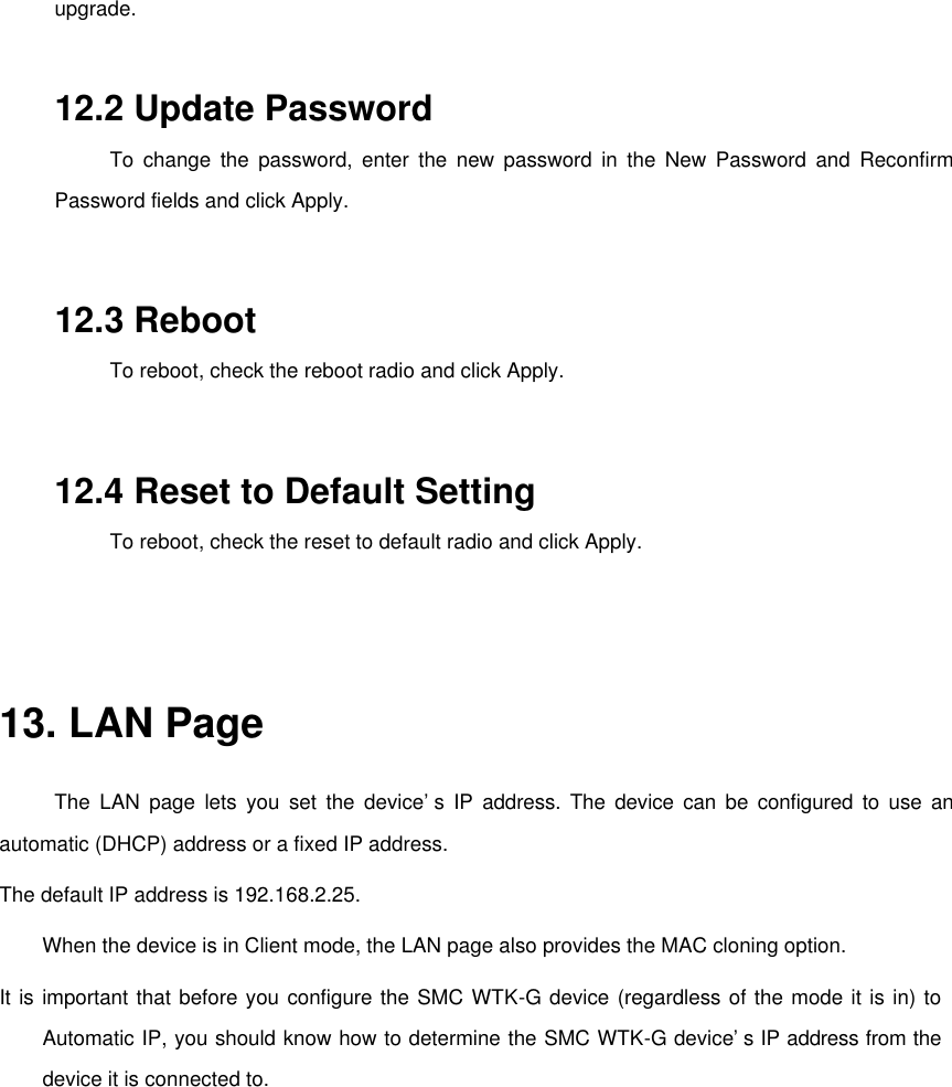 upgrade.    12.2 Update Password   To change the password, enter the new password in the New Password and Reconfirm Password fields and click Apply.   12.3 Reboot  To reboot, check the reboot radio and click Apply.   12.4 Reset to Default Setting  To reboot, check the reset to default radio and click Apply.    13. LAN Page   The LAN page lets you set the device’s IP address. The device can be configured to use an automatic (DHCP) address or a fixed IP address.   The default IP address is 192.168.2.25.   When the device is in Client mode, the LAN page also provides the MAC cloning option.   It is important that before you configure the SMC WTK-G device (regardless of the mode it is in) to Automatic IP, you should know how to determine the SMC WTK-G device’s IP address from the device it is connected to.   