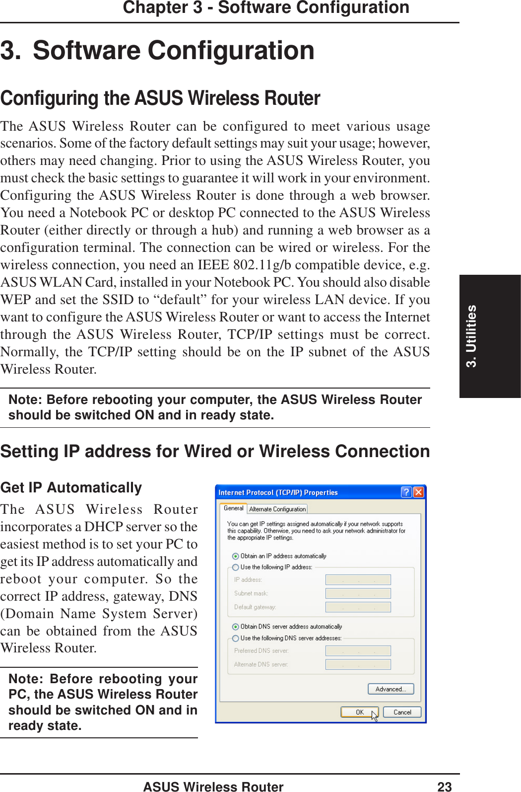 3. UtilitiesASUS Wireless Router 23Chapter 3 - Software Configuration3. Software ConfigurationConfiguring the ASUS Wireless RouterThe ASUS Wireless Router can be configured to meet various usagescenarios. Some of the factory default settings may suit your usage; however,others may need changing. Prior to using the ASUS Wireless Router, youmust check the basic settings to guarantee it will work in your environment.Configuring the ASUS Wireless Router is done through a web browser.You need a Notebook PC or desktop PC connected to the ASUS WirelessRouter (either directly or through a hub) and running a web browser as aconfiguration terminal. The connection can be wired or wireless. For thewireless connection, you need an IEEE 802.11g/b compatible device, e.g.ASUS WLAN Card, installed in your Notebook PC. You should also disableWEP and set the SSID to “default” for your wireless LAN device. If youwant to configure the ASUS Wireless Router or want to access the Internetthrough the ASUS Wireless Router, TCP/IP settings must be correct.Normally, the TCP/IP setting should be on the IP subnet of the ASUSWireless Router.Note: Before rebooting your computer, the ASUS Wireless Routershould be switched ON and in ready state.Setting IP address for Wired or Wireless ConnectionGet IP AutomaticallyThe ASUS Wireless Routerincorporates a DHCP server so theeasiest method is to set your PC toget its IP address automatically andreboot your computer. So thecorrect IP address, gateway, DNS(Domain Name System Server)can be obtained from the ASUSWireless Router.Note: Before rebooting yourPC, the ASUS Wireless Routershould be switched ON and inready state.