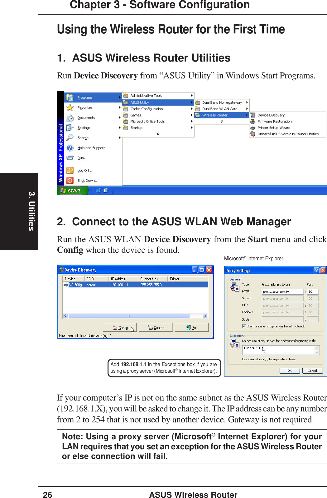 3. Utilities26 ASUS Wireless RouterChapter 3 - Software ConfigurationUsing the Wireless Router for the First Time1.  ASUS Wireless Router UtilitiesRun Device Discovery from “ASUS Utility” in Windows Start Programs.2.  Connect to the ASUS WLAN Web ManagerRun the ASUS WLAN Device Discovery from the Start menu and clickConfig when the device is found.If your computer’s IP is not on the same subnet as the ASUS Wireless Router(192.168.1.X), you will be asked to change it. The IP address can be any numberfrom 2 to 254 that is not used by another device. Gateway is not required.Note: Using a proxy server (Microsoft® Internet Explorer) for yourLAN requires that you set an exception for the ASUS Wireless Routeror else connection will fail.Add 192.168.1.1 in the Exceptions box if you areusing a proxy server (Microsoft® Internet Explorer).Microsoft® Internet Explorer