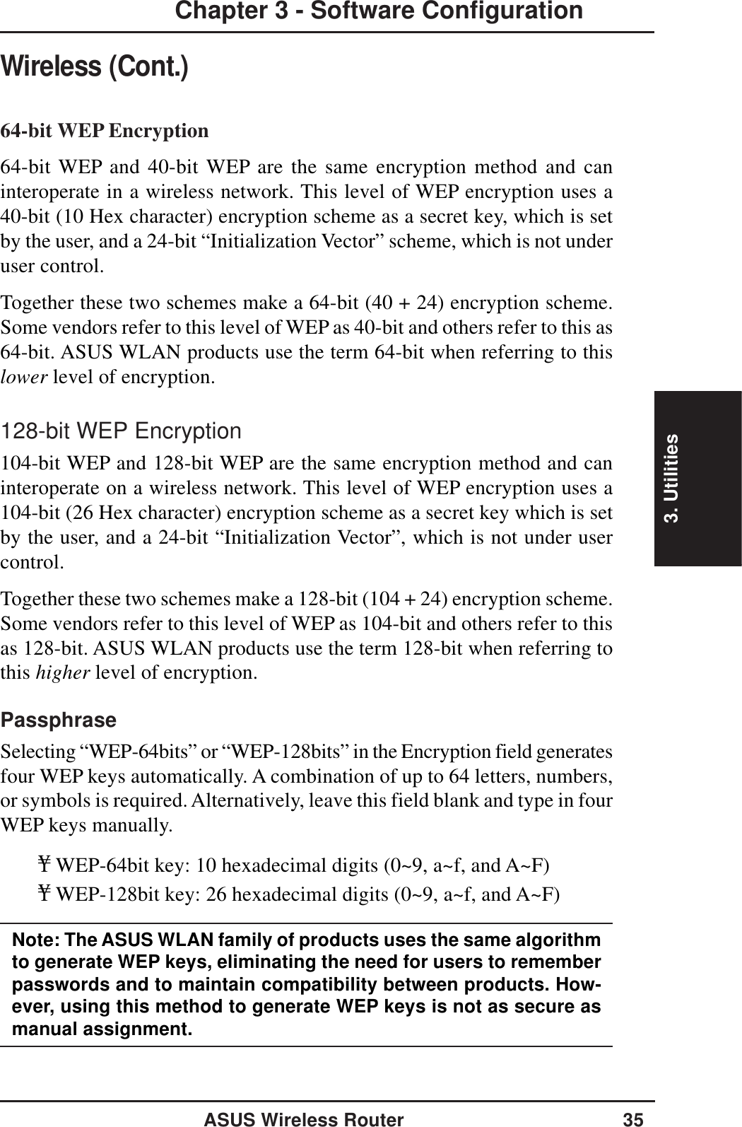 3. UtilitiesASUS Wireless Router 35Chapter 3 - Software ConfigurationWireless (Cont.)64-bit WEP Encryption64-bit WEP and 40-bit WEP are the same encryption method and caninteroperate in a wireless network. This level of WEP encryption uses a40-bit (10 Hex character) encryption scheme as a secret key, which is setby the user, and a 24-bit “Initialization Vector” scheme, which is not underuser control.Together these two schemes make a 64-bit (40 + 24) encryption scheme.Some vendors refer to this level of WEP as 40-bit and others refer to this as64-bit. ASUS WLAN products use the term 64-bit when referring to thislower level of encryption.128-bit WEP Encryption104-bit WEP and 128-bit WEP are the same encryption method and caninteroperate on a wireless network. This level of WEP encryption uses a104-bit (26 Hex character) encryption scheme as a secret key which is setby the user, and a 24-bit “Initialization Vector”, which is not under usercontrol.Together these two schemes make a 128-bit (104 + 24) encryption scheme.Some vendors refer to this level of WEP as 104-bit and others refer to thisas 128-bit. ASUS WLAN products use the term 128-bit when referring tothis higher level of encryption.PassphraseSelecting “WEP-64bits” or “WEP-128bits” in the Encryption field generatesfour WEP keys automatically. A combination of up to 64 letters, numbers,or symbols is required. Alternatively, leave this field blank and type in fourWEP keys manually.¥WEP-64bit key: 10 hexadecimal digits (0~9, a~f, and A~F)¥WEP-128bit key: 26 hexadecimal digits (0~9, a~f, and A~F)Note: The ASUS WLAN family of products uses the same algorithmto generate WEP keys, eliminating the need for users to rememberpasswords and to maintain compatibility between products. How-ever, using this method to generate WEP keys is not as secure asmanual assignment.