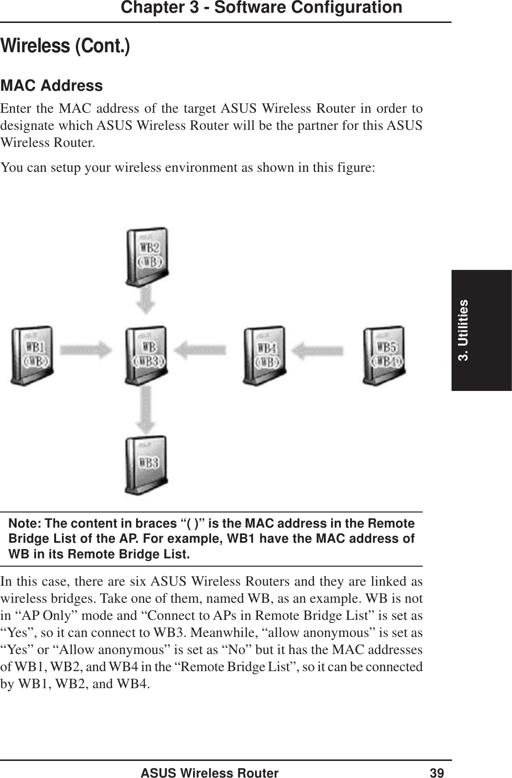 3. UtilitiesASUS Wireless Router 39Chapter 3 - Software ConfigurationWireless (Cont.)MAC AddressEnter the MAC address of the target ASUS Wireless Router in order todesignate which ASUS Wireless Router will be the partner for this ASUSWireless Router.You can setup your wireless environment as shown in this figure:Note: The content in braces “( )” is the MAC address in the RemoteBridge List of the AP. For example, WB1 have the MAC address ofWB in its Remote Bridge List.In this case, there are six ASUS Wireless Routers and they are linked aswireless bridges. Take one of them, named WB, as an example. WB is notin “AP Only” mode and “Connect to APs in Remote Bridge List” is set as“Yes”, so it can connect to WB3. Meanwhile, “allow anonymous” is set as“Yes” or “Allow anonymous” is set as “No” but it has the MAC addressesof WB1, WB2, and WB4 in the “Remote Bridge List”, so it can be connectedby WB1, WB2, and WB4.