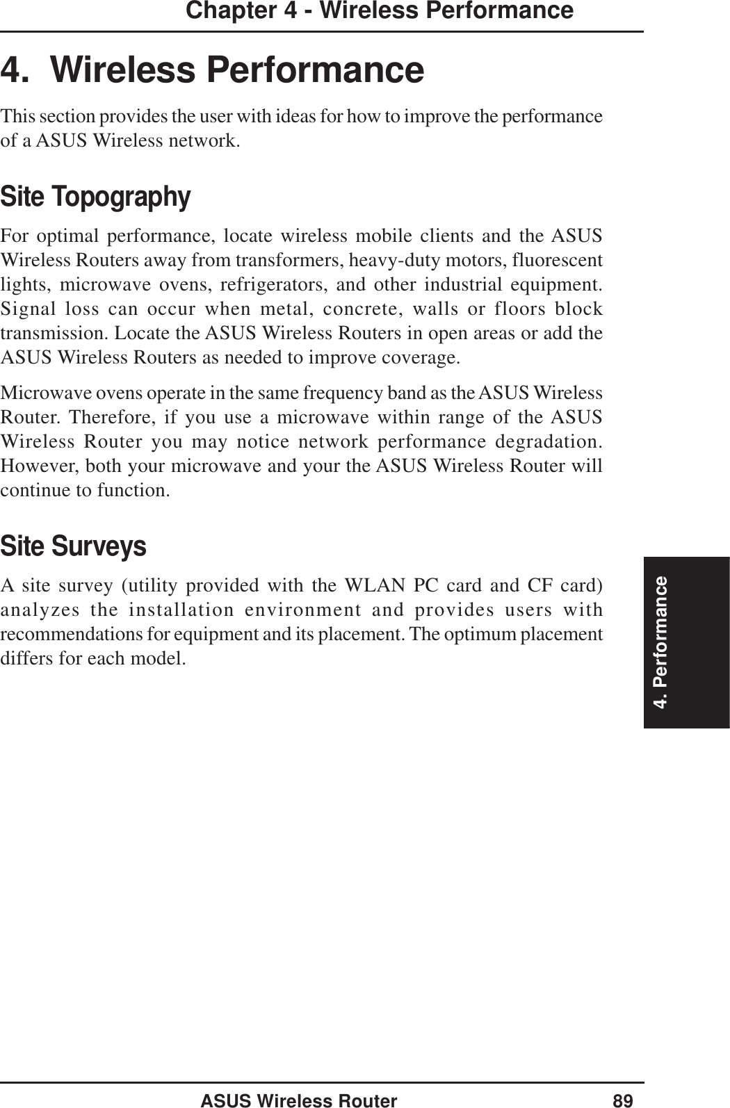 4. PerformanceASUS Wireless Router 89Chapter 4 - Wireless Performance4.  Wireless PerformanceThis section provides the user with ideas for how to improve the performanceof a ASUS Wireless network.Site TopographyFor optimal performance, locate wireless mobile clients and the ASUSWireless Routers away from transformers, heavy-duty motors, fluorescentlights, microwave ovens, refrigerators, and other industrial equipment.Signal loss can occur when metal, concrete, walls or floors blocktransmission. Locate the ASUS Wireless Routers in open areas or add theASUS Wireless Routers as needed to improve coverage.Microwave ovens operate in the same frequency band as the ASUS WirelessRouter. Therefore, if you use a microwave within range of the ASUSWireless Router you may notice network performance degradation.However, both your microwave and your the ASUS Wireless Router willcontinue to function.Site SurveysA site survey (utility provided with the WLAN PC card and CF card)analyzes the installation environment and provides users withrecommendations for equipment and its placement. The optimum placementdiffers for each model.