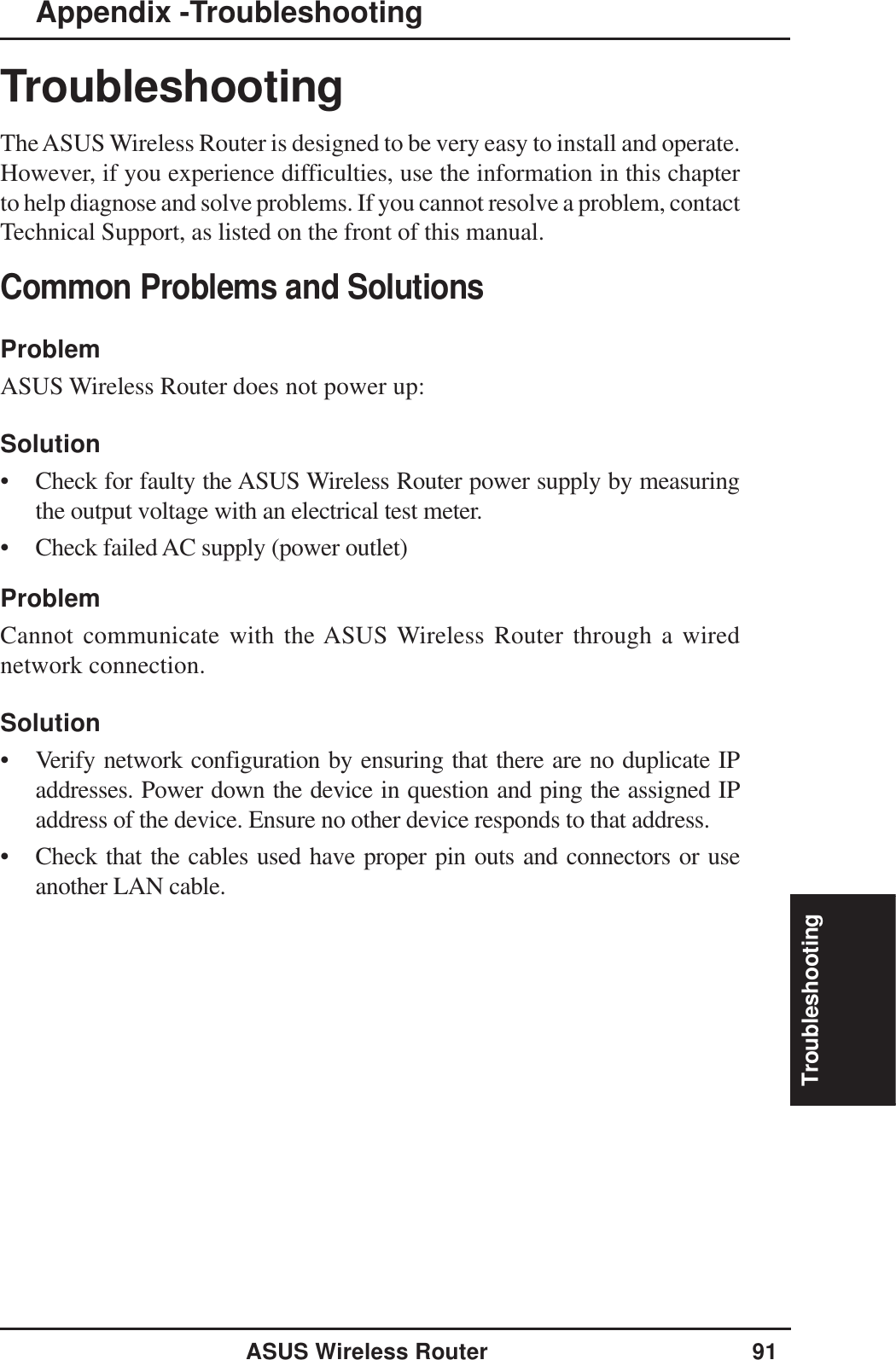 TroubleshootingASUS Wireless Router 91TroubleshootingThe ASUS Wireless Router is designed to be very easy to install and operate.However, if you experience difficulties, use the information in this chapterto help diagnose and solve problems. If you cannot resolve a problem, contactTechnical Support, as listed on the front of this manual.Common Problems and SolutionsProblemASUS Wireless Router does not power up:Solution• Check for faulty the ASUS Wireless Router power supply by measuringthe output voltage with an electrical test meter.• Check failed AC supply (power outlet)ProblemCannot communicate with the ASUS Wireless Router through a wirednetwork connection.Solution• Verify network configuration by ensuring that there are no duplicate IPaddresses. Power down the device in question and ping the assigned IPaddress of the device. Ensure no other device responds to that address.• Check that the cables used have proper pin outs and connectors or useanother LAN cable.Appendix -Troubleshooting