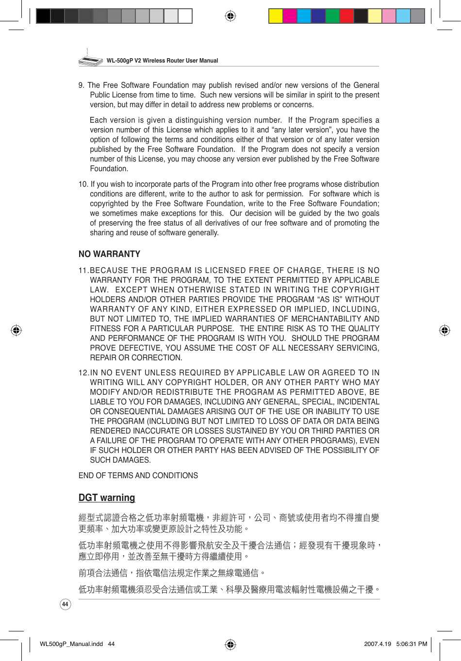WL-500gP V2 Wireless Router User Manual449. The Free Software Foundation may publish revised and/or new versions of the General Public License from time to time.  Such new versions will be similar in spirit to the present version, but may differ in detail to address new problems or concerns.Each version is given a distinguishing version number.  If the Program specifies a version number of this License which applies to it and “any later version”, you have the option of following the terms and conditions either of that version or of any later version published by the Free Software Foundation.  If the Program does not specify a version number of this License, you may choose any version ever published by the Free Software Foundation.10. If you wish to incorporate parts of the Program into other free programs whose distribution conditions are different, write to the author to ask for permission.  For software which is copyrighted by the Free Software Foundation, write to the Free Software Foundation; we sometimes make exceptions for this.  Our decision will be guided by the two goals of preserving the free status of all derivatives of our free software and of promoting the sharing and reuse of software generally.NO WARRANTY11.BECAUSE THE PROGRAM IS LICENSED FREE OF CHARGE, THERE IS NO WARRANTY FOR THE PROGRAM, TO THE EXTENT PERMITTED BY APPLICABLE LAW.  EXCEPT WHEN OTHERWISE STATED IN WRITING THE COPYRIGHT HOLDERS AND/OR OTHER PARTIES PROVIDE THE PROGRAM “AS IS” WITHOUT WARRANTY OF ANY KIND, EITHER EXPRESSED OR IMPLIED, INCLUDING, BUT NOT LIMITED TO, THE IMPLIED WARRANTIES OF MERCHANTABILITY AND FITNESS FOR A PARTICULAR PURPOSE.  THE ENTIRE RISK AS TO THE QUALITY AND PERFORMANCE OF THE PROGRAM IS WITH YOU.  SHOULD THE PROGRAM PROVE DEFECTIVE, YOU ASSUME THE COST OF ALL NECESSARY SERVICING, REPAIR OR CORRECTION.12.IN NO EVENT UNLESS REQUIRED BY APPLICABLE LAW OR AGREED TO IN WRITING WILL ANY COPYRIGHT HOLDER, OR ANY OTHER PARTY WHO MAY MODIFY AND/OR REDISTRIBUTE THE PROGRAM AS PERMITTED ABOVE, BE LIABLE TO YOU FOR DAMAGES, INCLUDING ANY GENERAL, SPECIAL, INCIDENTAL OR CONSEQUENTIAL DAMAGES ARISING OUT OF THE USE OR INABILITY TO USE THE PROGRAM (INCLUDING BUT NOT LIMITED TO LOSS OF DATA OR DATA BEING RENDERED INACCURATE OR LOSSES SUSTAINED BY YOU OR THIRD PARTIES OR A FAILURE OF THE PROGRAM TO OPERATE WITH ANY OTHER PROGRAMS), EVEN IF SUCH HOLDER OR OTHER PARTY HAS BEEN ADVISED OF THE POSSIBILITY OF SUCH DAMAGES.END OF TERMS AND CONDITIONSDGT warning經型式認證合格之低功率射頻電機，非經許可，公司、商號或使用者均不得擅自變更頻率、加大功率或變更原設計之特性及功能。低功率射頻電機之使用不得影響飛航安全及干擾合法通信；經發現有干擾現象時，應立即停用，並改善至無干擾時方得繼續使用。前項合法通信，指依電信法規定作業之無線電通信。低功率射頻電機須忍受合法通信或工業、科學及醫療用電波輻射性電機設備之干擾。WL500gP_Manual.indd   44 2007.4.19   5:06:31 PM
