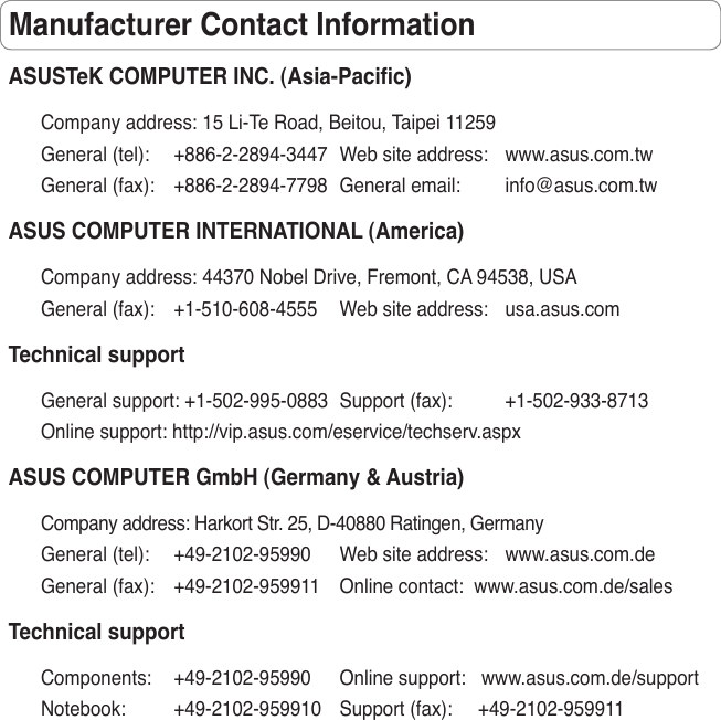 Manufacturer Contact InformationASUSTeK COMPUTER INC. (Asia-Pacic)Company address: 15 Li-Te Road, Beitou, Taipei 11259General (tel):  +886-2-2894-3447  Web site address:  www.asus.com.twGeneral (fax):  +886-2-2894-7798  General email:  info@asus.com.twASUS COMPUTER INTERNATIONAL (America)Company address: 44370 Nobel Drive, Fremont, CA 94538, USAGeneral (fax):  +1-510-608-4555  Web site address:  usa.asus.comTechnical supportGeneral support: +1-502-995-0883  Support (fax):  +1-502-933-8713Online support: http://vip.asus.com/eservice/techserv.aspxASUS COMPUTER GmbH (Germany &amp; Austria)Company address: Harkort Str. 25, D-40880 Ratingen, GermanyGeneral (tel):  +49-2102-95990  Web site address:  www.asus.com.deGeneral (fax):  +49-2102-959911  Online contact:  www.asus.com.de/salesTechnical supportComponents:  +49-2102-95990   Online support:   www.asus.com.de/supportNotebook:  +49-2102-959910  Support (fax):     +49-2102-959911