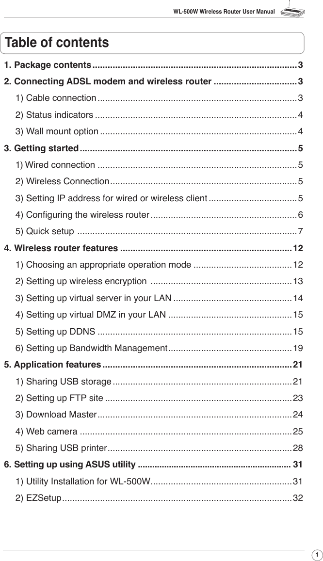 WL-500W Wireless Router User Manual1Table of contents1. Package contents .................................................................................32. Connecting ADSL modem and wireless router .................................31) Cable connection ...............................................................................32) Status indicators ................................................................................43) Wall mount option ..............................................................................43. Getting started ......................................................................................51) Wired connection ...............................................................................52) Wireless Connection ..........................................................................53) Setting IP address for wired or wireless client ...................................54) Conguring the wireless router ..........................................................65) Quick setup  .......................................................................................74. Wireless router features ....................................................................121) Choosing an appropriate operation mode .......................................122) Setting up wireless encryption  ........................................................133) Setting up virtual server in your LAN ...............................................144) Setting up virtual DMZ in your LAN .................................................155) Setting up DDNS .............................................................................156) Setting up Bandwidth Management .................................................195. Application features ...........................................................................211) Sharing USB storage .......................................................................212) Setting up FTP site ..........................................................................233) Download Master .............................................................................244) Web camera ....................................................................................255) Sharing USB printer .........................................................................286. Setting up using ASUS utility ................................................................ 311) Utility Installation for WL-500W ........................................................312) EZSetup ...........................................................................................32