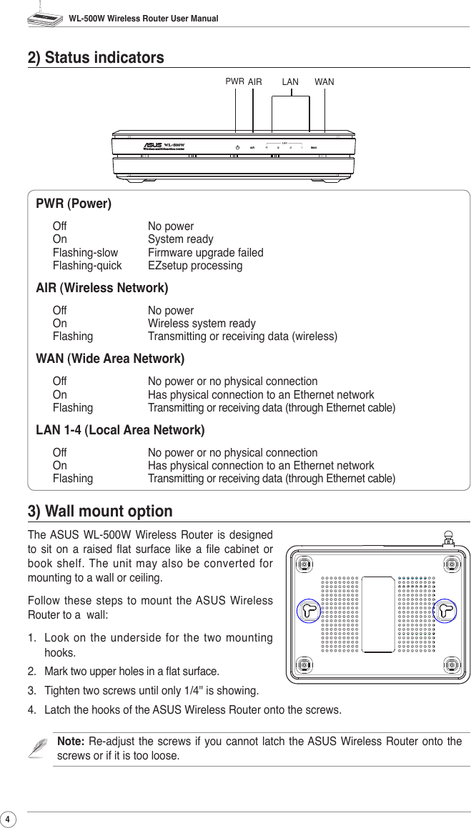 WL-500W Wireless Router User Manual42) Status indicatorsPWR (Power)       Off       No powerOn       System readyFlashing-slow  Firmware upgrade failedFlashing-quick  EZsetup processingAIR (Wireless Network)Off       No powerOn       Wireless system readyFlashing    Transmitting or receiving data (wireless)WAN (Wide Area Network)Off       No power or no physical connectionOn       Has physical connection to an Ethernet networkFlashing    Transmitting or receiving data (through Ethernet cable)LAN 1-4 (Local Area Network)Off       No power or no physical connectionOn       Has physical connection to an Ethernet networkFlashing    Transmitting or receiving data (through Ethernet cable)3) Wall mount optionThe ASUS WL-500W  Wireless  Router  is  designed to  sit  on  a  raised  at  surface  like  a  le  cabinet  or book shelf. The  unit may also be converted for mounting to a wall or ceiling.Follow these  steps to mount the ASUS Wireless Router to a  wall:1.  Look on the underside for the two mounting hooks.2.  Mark two upper holes in a at surface.3.  Tighten two screws until only 1/4&apos;&apos; is showing.4.  Latch the hooks of the ASUS Wireless Router onto the screws.Note: Re-adjust the screws if you  cannot  latch  the ASUS Wireless Router  onto  the screws or if it is too loose.PWRAIR WANLANWireless multi-function routerWL-500W