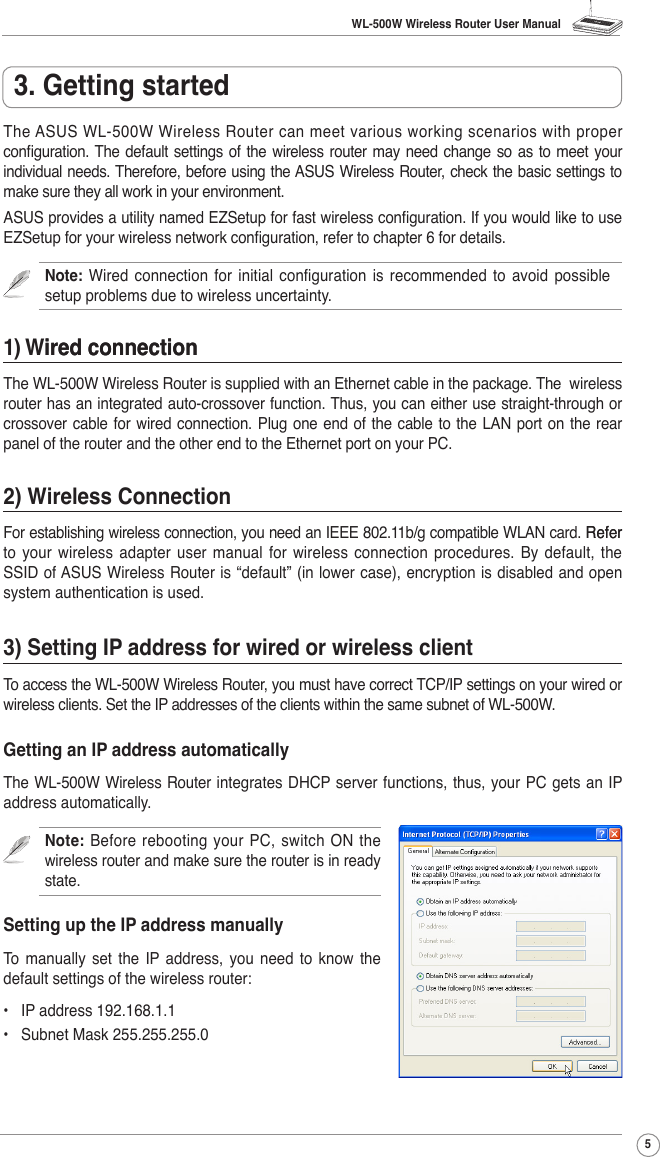 WL-500W Wireless Router User Manual5The ASUS WL-500W Wireless Router can meet various working scenarios with proper conguration. The default settings of the  wireless router may need change so as to meet your individual needs. Therefore, before using the ASUS Wireless Router, check the basic settings to make sure they all work in your environment. ASUS provides a utility named EZSetup for fast wireless conguration. If you would like to use EZSetup for your wireless network conguration, refer to chapter 6 for details.Note: Wired  connection  for  initial  conguration  is  recommended  to  avoid possible setup problems due to wireless uncertainty. 1) Wired connectionired connectionThe WL-500W Wireless Router is supplied with an Ethernet cable in the package. The  wireless router has an integrated auto-crossover function. Thus, you can either use straight-through or crossover cable for wired connection. Plug one end of the cable to the  LAN port on the rear panel of the router and the other end to the Ethernet port on your PC.2) Wireless ConnectionFor establishing wireless connection, you need an IEEE 802.11b/g compatible WLAN card. ReferRefer to  your  wireless adapter  user manual  for  wireless  connection  procedures. By  default, the SSID of ASUS Wireless Router is “default” (in lower case), encryption is disabled and open system authentication is used. 3) Setting IP address for wired or wireless clientTo access the WL-500W Wireless Router, you must have correct TCP/IP settings on your wired or wireless clients. Set the IP addresses of the clients within the same subnet of WL-500W.Getting an IP address automaticallyThe WL-500W Wireless Router integrates  DHCP server functions, thus, your PC gets  an IP address automatically.Note:  Before  rebooting  your  PC,  switch  ON  the wireless router and make sure the router is in ready state. Setting up the IP address manuallyTo  manually  set  the  IP address,  you  need  to  know  the default settings of the wireless router:•  IP address 192.168.1.1•  Subnet Mask 255.255.255.03. Getting started
