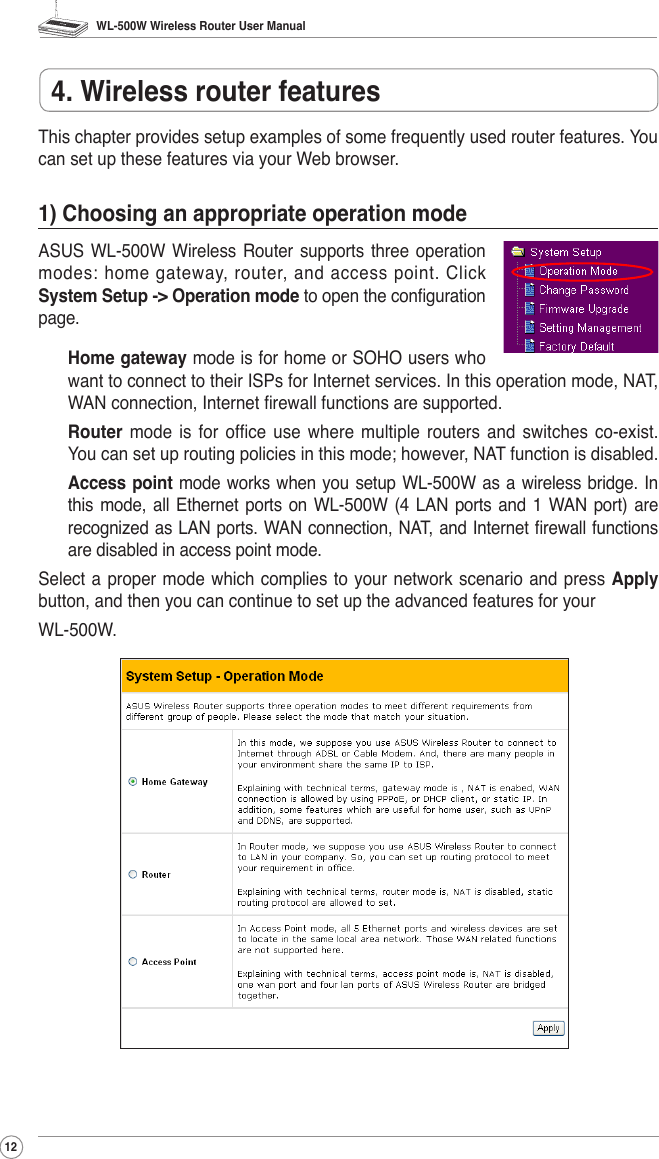 WL-500W Wireless Router User Manual124. Wireless router featuresThis chapter provides setup examples of some frequently used router features. You can set up these features via your Web browser.1) Choosing an appropriate operation modeASUS WL-500W Wireless  Router  supports three operation modes: home gateway, router, and access point. Click System Setup -&gt; Operation mode to open the conguration page.Home gateway mode is for home or SOHO users who want to connect to their ISPs for Internet services. In this operation mode, NAT, WAN connection, Internet rewall functions are supported.Router  mode is  for  ofce use  where  multiple routers  and  switches  co-exist. You can set up routing policies in this mode; however, NAT function is disabled.Access point  mode works when you setup  WL-500W as a wireless bridge. In this mode,  all Ethernet  ports on WL-500W  (4  LAN ports and 1 WAN  port) are recognized as LAN ports. WAN connection, NAT, and Internet rewall functions are disabled in access point mode.Select a proper mode  which  complies to your network scenario and  press  Apply button, and then you can continue to set up the advanced features for your WL-500W.