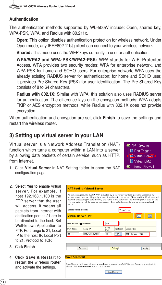 WL-500W Wireless Router User Manual142.  Select Yes to enable virtual server. For example, if host  192.168.1.100  is  the FTP server that the user will access, it means all packets from Internet with destination port as 21 are to be directed to the host. Set Well-known Application to FTP. Port range to 21, Local IP to the host IP, Local Port to 21, Protocol to TCP.3.  Click Finish.4.  Click  Save &amp; Restart  to restart the wireless router and activate the settings.AuthenticationThe  authentication  methods  supported  by  WL-500W  include:  Open,  shared  key, WPA-PSK, WPA, and Radius with 80.211x.Open: This option disables authentication protection for wireless network. Under Open mode, any IEEE802.11b/g client can connect to your wireless network.Shared: This mode uses the WEP keys currently in use for authentication.WPA/WPA2  and  WPA-PSK/WPA2-PSK: WPA  stands  for  WiFi-Protected Access. WPA  provides  two  security modes:  WPA  for  enterprise network,  and WPA-PSK  for  home  and  SOHO  users. For enterprise network, WPA  uses the already existing RADIUS  server for  authentication; for home and SOHO user, it provides  Pre-Shared  Key  (PSK) for user identication. The Pre-Shared  Key consists of 8 to 64 characters.Radius with 802.1X: Similar with WPA, this solution also uses RADIUS server for authentication. The difference lays on the encryption methods: WPA adopts TKIP  or AES encryption methods, while  Radius with 802.1X  does  not  provide encryption.When authentication and encryption are set, click Finish to save the settings and restart the wireless router.3) Setting up virtual server in your LANVirtual  server  is  a  Network Address  Translation  (NAT) function which turns a computer within a LAN into a server by allowing data packets of certain service, such as HTTP, from Internet. 1.  Click  Virtual  Server  in  NAT Setting  folder  to  open  the  NAT conguration page.