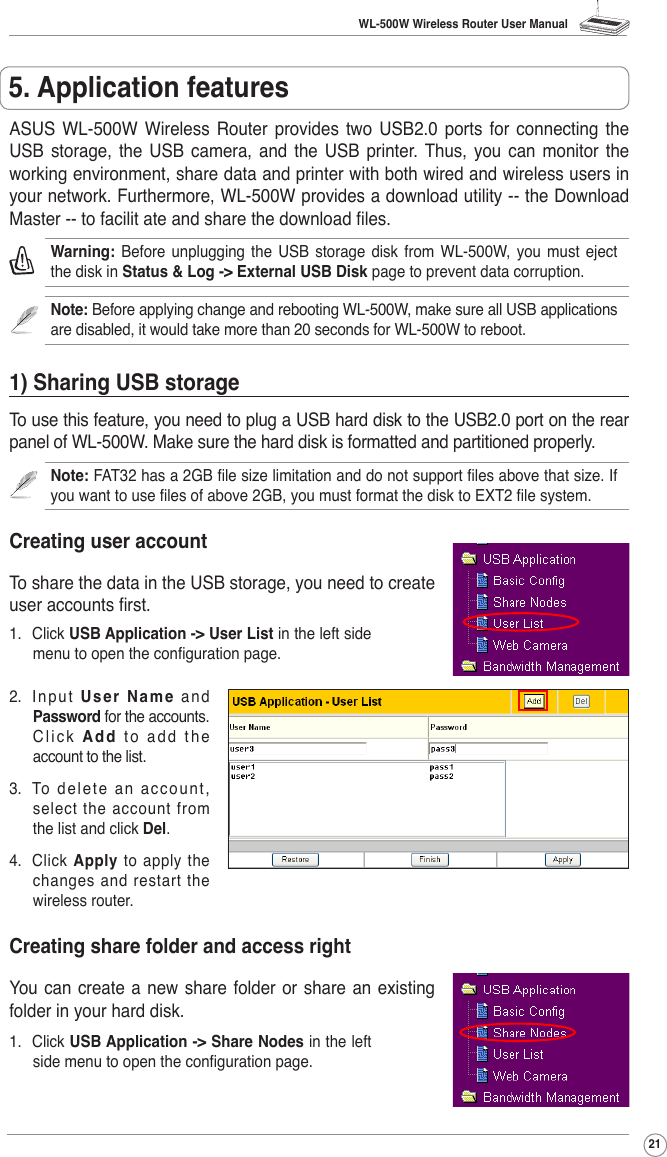 WL-500W Wireless Router User Manual21ASUS  WL-500W  Wireless  Router  provides  two  USB2.0  ports  for  connecting  the USB  storage,  the  USB  camera,  and  the  USB  printer.  Thus,  you  can  monitor  the working environment, share data and printer with both wired and wireless users in your network. Furthermore, WL-500W provides a download utility -- the Download Master -- to facilit ate and share the download les. Warning:  Before  unplugging  the  USB  storage  disk from  WL-500W,  you  must eject the disk in Status &amp; Log -&gt; External USB Disk page to prevent data corruption.Note: Before applying change and rebooting WL-500W, make sure all USB applications are disabled, it would take more than 20 seconds for WL-500W to reboot.1) Sharing USB storageTo use this feature, you need to plug a USB hard disk to the USB2.0 port on the rear panel of WL-500W. Make sure the hard disk is formatted and partitioned properly.Note: FAT32 has a 2GB le size limitation and do not support les above that size. If you want to use les of above 2GB, you must format the disk to EXT2 le system.Creating user accountTo share the data in the USB storage, you need to create user accounts rst.2.  I n pu t  User Name a nd Password for the accounts. Click Add  t o  a d d  t h e account to the list. 3.  To  d el et e  a n  a cc o un t, select the account from the list and click Del.4.  Click  Apply  to  apply  the changes and restart the wireless router.Creating share folder and access rightYou can create a new share folder or share  an existing folder in your hard disk. 1.  Click USB Application -&gt; User List in the left side menu to open the conguration page. 1.  Click USB Application -&gt; Share Nodes in the left side menu to open the conguration page. 5. Application features