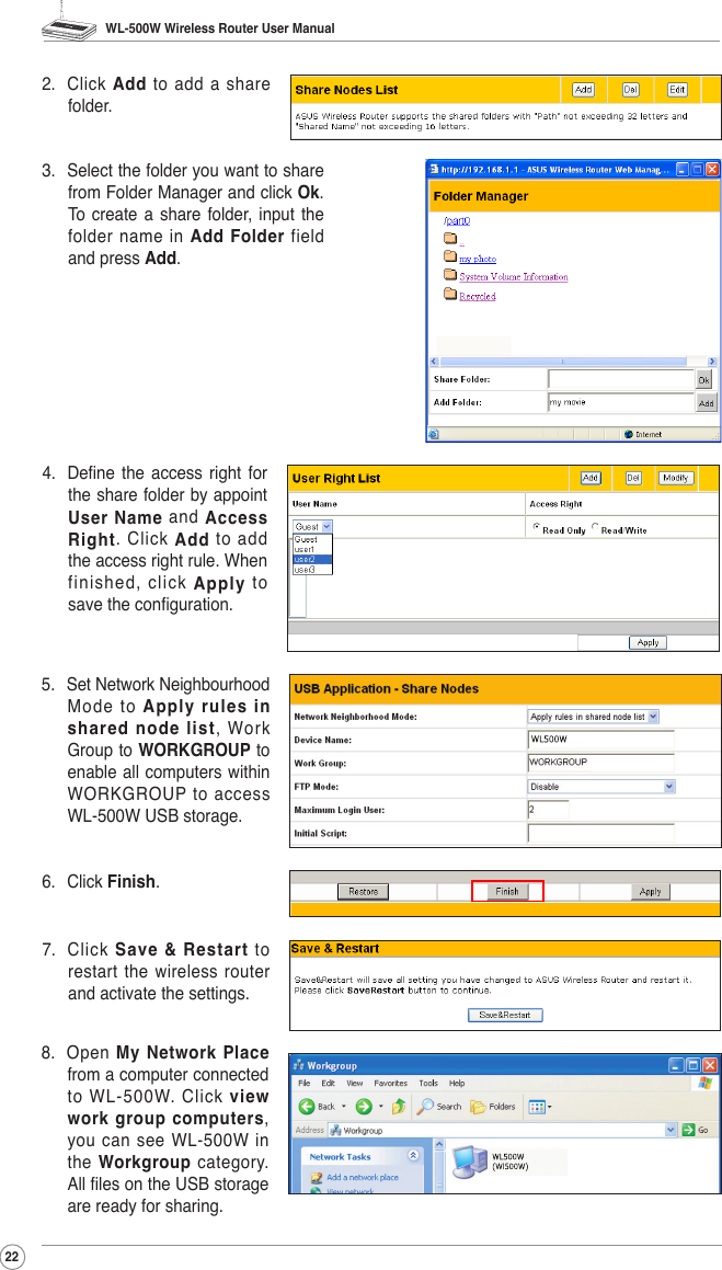 WL-500W Wireless Router User Manual222.  Click  Add  to  add  a  share folder.3.  Select the folder you want to share from Folder Manager and click Ok. To  create  a share  folder, input  the folder name in Add  Folder  field and press Add.4.  Dene  the  access right  for the share folder by appoint User Name  and  Access Right.  Click  Add  to  add the access right rule. When finished,  click  Apply  to save the conguration.6.  Click Finish.5.  Set Network Neighbourhood Mode  to  Apply rules in shared node list,  Work Group to WORKGROUP to enable all computers  within WORKGROUP  to  access WL-500W USB storage.7.  Click  Save  &amp;  Restart  to restart the wireless router and activate the settings.8.  Open  My Network Place from a computer connected to WL-500W. Click view work group computers, you  can see  WL-500W  in the  Workgroup category. All les on the USB storage are ready for sharing.