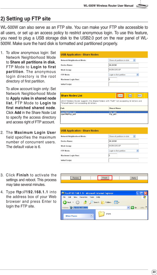 WL-500W Wireless Router User Manual232) Setting up FTP siteWL-500W can also serve as an FTP site. You can make your FTP site accessible to all users, or set up an access policy to restrict anonymous login. To use this feature, you need  to  plug a USB storage disk  to the USB2.0 port on the  rear panel of WL-500W. Make sure the hard disk is formatted and partitioned properly.1.  To  allow anonymous  login: Set Network  Neighborhood Mode to Share all partitions in disk, FTP  Mode  to  Login to first partition. The anonymous login directory is the root directory of rst partition.  To allow account login only: Set Network  Neighborhood Mode to Apply rules in shared node list,  FTP  Mode  to  Login to first matched shared node. Click Add in the Share Node List to specify the access directory and access right of FTP account.2.  The  Maximum Login User field specifies the maximum number of concurrent users. The default value is 6. 3.  Click  Finish to activate the settings and reboot. This process may take several minutes.4.  Type  ftp://192.168.1.1  into the address box of your Web browser and press Enter to login the FTP site.