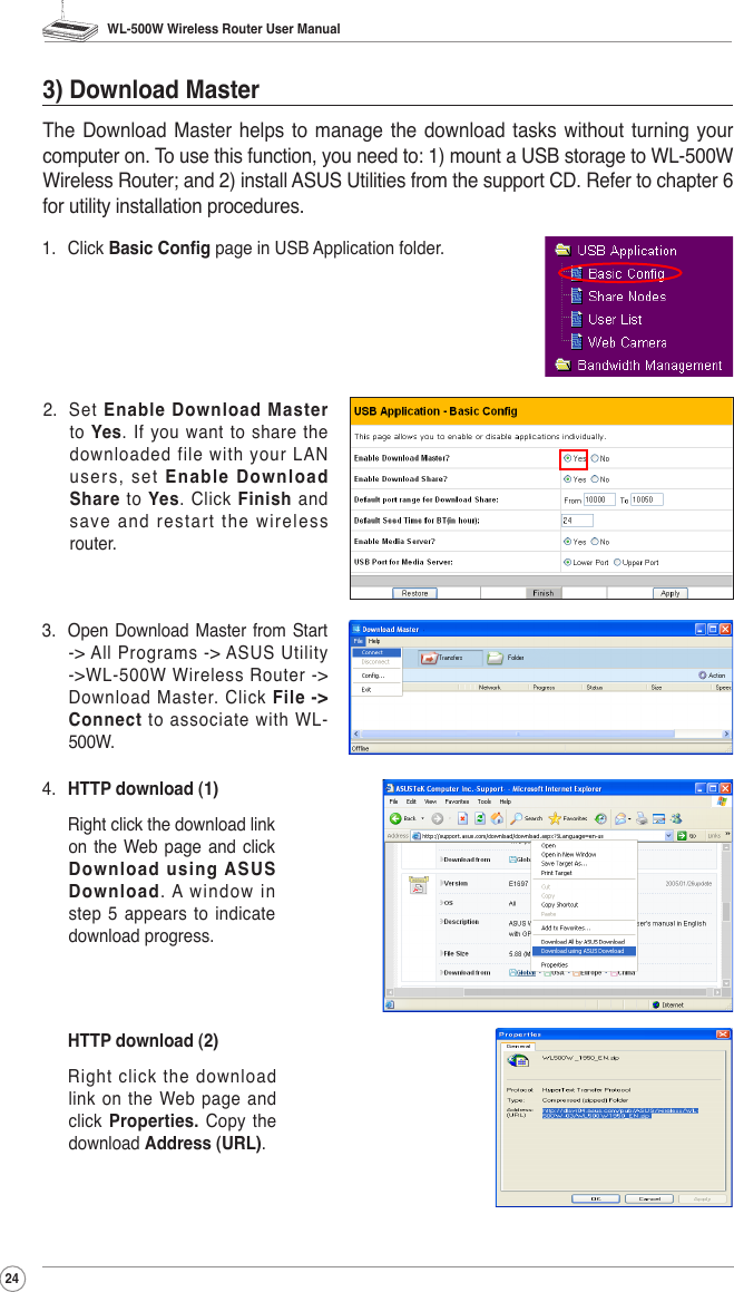 WL-500W Wireless Router User Manual241.  Click Basic Cong page in USB Application folder.2.  Set  Enable  Download  Master to  Yes.  If  you  want  to  share  the downloaded file with your LAN user s,  set  Enable Download Share  to  Yes.  Click Finish and  save and restart the wireless router.3) Download MasterThe Download  Master  helps to  manage the  download tasks  without  turning your computer on. To use this function, you need to: 1) mount a USB storage to WL-500W Wireless Router; and 2) install ASUS Utilities from the support CD. Refer to chapter 6 for utility installation procedures.4.  HTTP download (1)   Right click the download link on  the  Web page  and click Download using ASUS Download.  A  window  in step 5 appears to indicate download progress. HTTP download (2)  Right click the download link  on  the  Web page  and click Properties.  Copy  the download Address (URL).3.  Open Download Master from  Start -&gt; All Programs -&gt; ASUS Utility -&gt;WL-500W Wireless  Router -&gt; Download Master. Click File  -&gt; Connect to associate with WL-500W. 