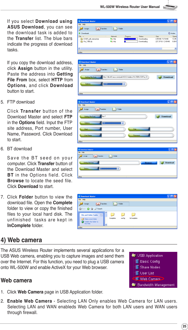 WL-500W Wireless Router User Manual25  If  you  select  Download using ASUS Download,  you  can  see the download task is added to the  Transfer  list. The blue  bars indicate the progress of download tasks.  If you copy the download address, click Assign button in the utility. Paste the address into Getting File  From  box, select  HTTP from Options,  and  click  Download button to start. 7.  Click  Folder  button  to view  the download le. Open the Complete folder to view or copy the nished files to  your  local hard disk. The unfin i shed    t asks  are  kept  in InComplete folder.4) Web cameraThe ASUS Wireless Router implements several applications for a USB Web camera, enabling you to capture images and send them over the Internet. For this function, you need to plug a USB camera onto WL-500W and enable ActiveX for your Web browser.Web camera1.  Click Web Camera page in USB Application folder.2.  Enable Web Camera - Selecting LAN Only enables Web Camera for LAN users. Selecting LAN  and  WAN enableds  Web  Camera  for both LAN  users  and WAN  users through rewall.5.  FTP download  Click Transfer  b ut ton  of  th e Download Master and  select FTP in the Options eld. Input the FTP site address, Port number, User Name, Password. Click Download to start.6.  BT download  S a v e   t h e  B T  s e e d  o n   y o u r computer. Click Transfer button of the Download Master  and  select BT  in  the  Options  fie ld.  Click Browse to locate the seed file. Click Download to start.