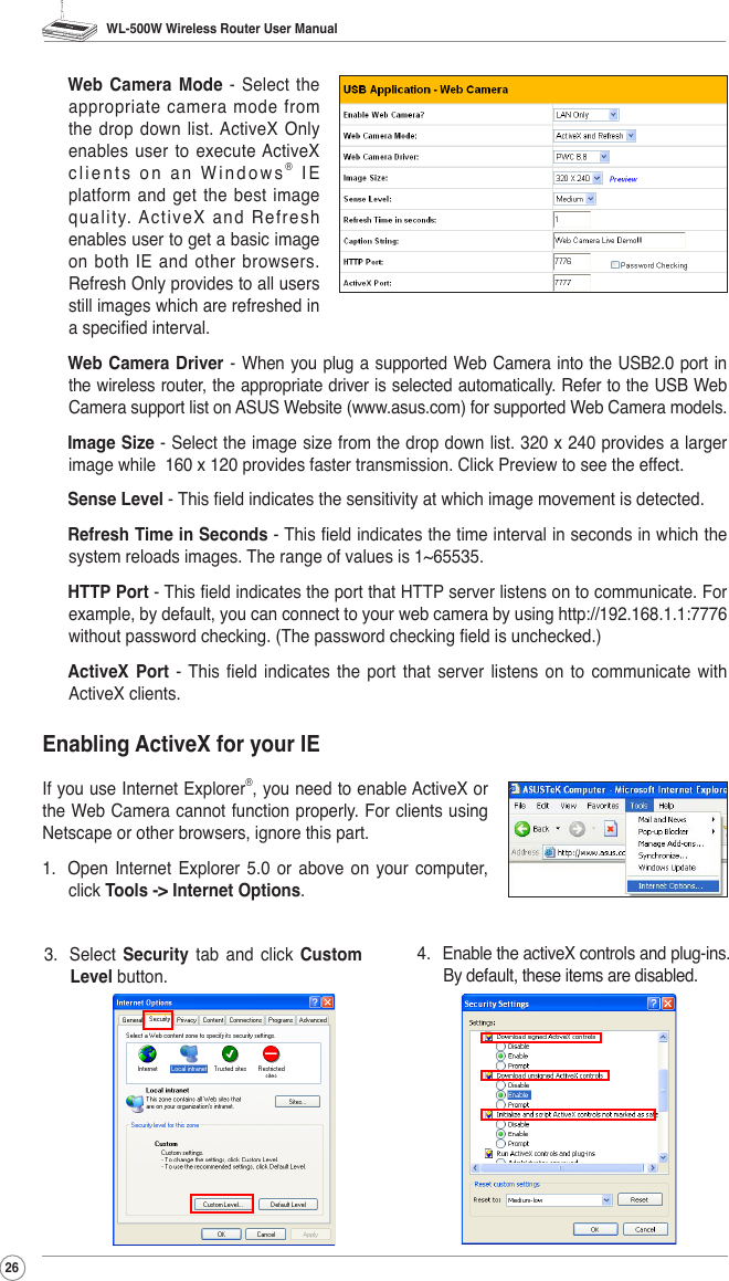 WL-500W Wireless Router User Manual26 Web  Camera Mode  -  Select  the appropriate camera mode from the drop  down  list. ActiveX  Only enables user to  execute ActiveX clients on an Windows®  I E platform  and  get  the  best  image quality. ActiveX and Refresh enables user to get a basic image on both IE and other browsers. Refresh Only provides to all users still images which are refreshed in a specied interval. Web Camera  Driver - When you plug a supported Web Camera into the USB2.0 port in the wireless router, the appropriate driver is selected automatically. Refer to the USB Web Camera support list on ASUS Website (www.asus.com) for supported Web Camera models. Image Size - Select the image size from the drop down list. 320 x 240 provides a larger image while  160 x 120 provides faster transmission. Click Preview to see the effect. Sense Level - This eld indicates the sensitivity at which image movement is detected. Refresh Time in Seconds - This eld indicates the time interval in seconds in which the system reloads images. The range of values is 1~65535. HTTP Port - This eld indicates the port that HTTP server listens on to communicate. For example, by default, you can connect to your web camera by using http://192.168.1.1:7776 without password checking. (The password checking eld is unchecked.) ActiveX  Port  -  This  eld  indicates  the  port  that server  listens  on  to  communicate  with ActiveX clients.Enabling ActiveX for your IEIf you use Internet Explorer®, you need to enable ActiveX or the Web Camera cannot function properly. For clients using Netscape or other browsers, ignore this part.1.  Open  Internet  Explorer  5.0  or  above  on your  computer, click Tools -&gt; Internet Options.3.  Select  Security  tab  and  click  Custom Level button. 4.  Enable the activeX controls and plug-ins. By default, these items are disabled. 