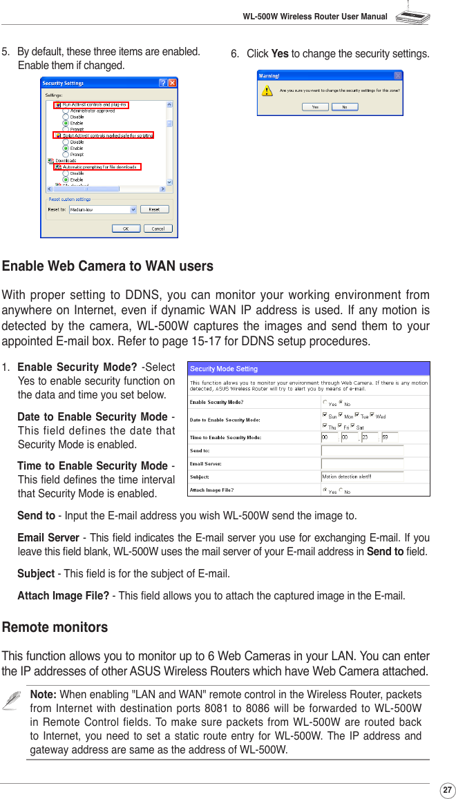 WL-500W Wireless Router User Manual271.  Enable Security Mode?  -Select Yes to enable security function on the data and time you set below. Date to  Enable Security  Mode -  This field defines the date that Security Mode is enabled. Time to Enable Security Mode - This eld denes the time interval that Security Mode is enabled. Send to - Input the E-mail address you wish WL-500W send the image to. Email Server - This eld indicates the E-mail server you use for exchanging E-mail. If you leave this eld blank, WL-500W uses the mail server of your E-mail address in Send to eld. Subject - This eld is for the subject of E-mail. Attach Image File? - This eld allows you to attach the captured image in the E-mail.Remote monitorsThis function allows you to monitor up to 6 Web Cameras in your LAN. You can enter the IP addresses of other ASUS Wireless Routers which have Web Camera attached.Note: When enabling &quot;LAN and WAN&quot; remote control in the Wireless Router, packets from Internet with destination ports  8081  to  8086  will  be forwarded to WL-500W in Remote Control fields. To make  sure  packets  from  WL-500W are routed back to  Internet, you  need  to  set a  static  route  entry for  WL-500W.  The IP  address  and gateway address are same as the address of WL-500W.Enable Web Camera to WAN usersWith proper  setting  to DDNS,  you can  monitor  your working  environment from anywhere on  Internet, even  if dynamic  WAN IP  address is  used. If  any motion is detected  by  the  camera,  WL-500W  captures  the  images  and  send  them  to  your appointed E-mail box. Refer to page 15-17 for DDNS setup procedures.5.  By default, these three items are enabled. Enable them if changed.6.  Click Yes to change the security settings.