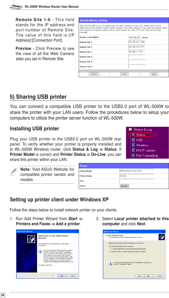 WL-500W Wireless Router User Manual28 Remote Site 1-6  -  Thi s  fi el d stands  for  the  IP  address  and port number of Remote Site. Th e  v alu e  o f  t hi s  f i el d  i s  [ IP Address]:[Connection Port]. Preview - Click Preview to see the  view  of  all  the  Web  Camera sites you set in Remote Site.5) Sharing USB printerYou can  connect a  compatible USB  printer to  the USB2.0  port of  WL-500W to share the printer with your LAN users. Follow the procedures below to setup your computers to utilize the printer server function of WL-500W.Installing USB printerPlug  your  USB printer  to  the USB2.0  port  on  WL-500W  rear panel. To verify whether your printer is properly installed and to WL-500W  Wireless  router, click Status &amp;  Log -&gt; Status.  If Printer Model is correct and Printer Status is On-Line, you can share this printer within your LAN.Note: Visit ASUS Website for compatible  printer  vendor  and models.Setting up printer client under Windows XPFollow the steps below to install network printer on your clients.1.  Run Add Printer  Wizard  from  Start  -&gt; Printers and Faxes -&gt; Add a printer.2.  Select Local  printer attached to  this computer and click Next.