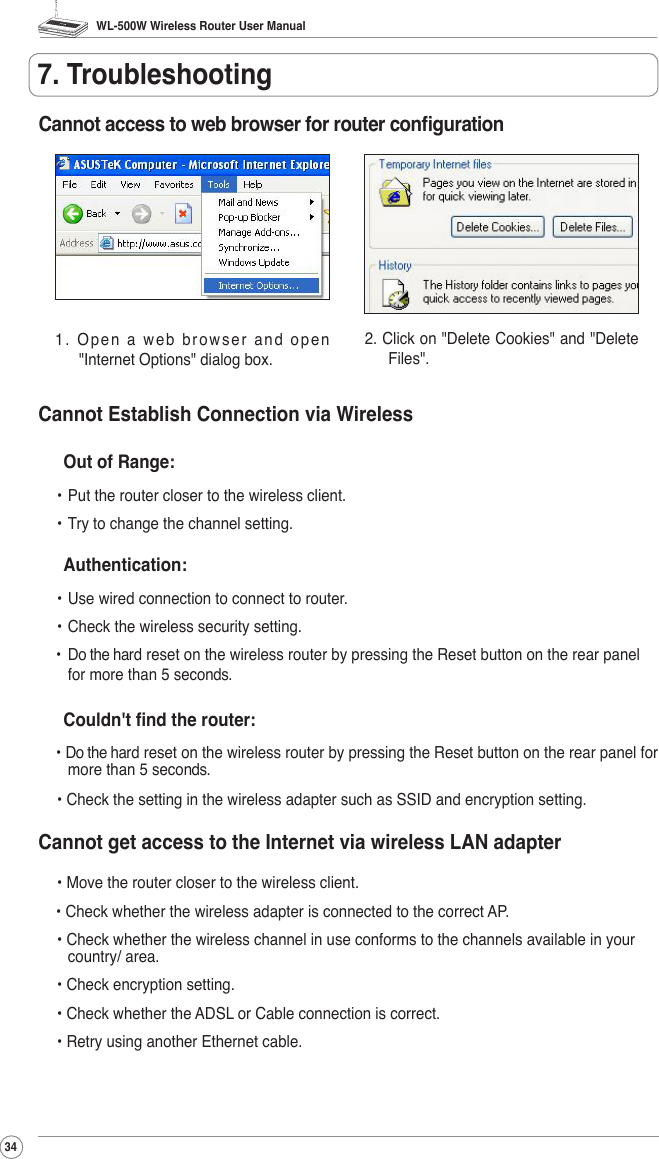 WL-500W Wireless Router User Manual347. TroubleshootingCannot access to web browser for router conguration1. Open a web browser and open &quot;Internet Options&quot; dialog box.2. Click on &quot;Delete Cookies&quot; and &quot;Delete Files&quot;.Cannot Establish Connection via Wireless  Out of Range: • Put the router closer to the wireless client. • Try to change the channel setting.  Authentication: • Use wired connection to connect to router.  • Check the wireless security setting.•  Do the hard reset on the wireless router by pressing the Reset button on the rear panel for more than 5 seconds.  Couldn&apos;t nd the router:• Do the hard reset on the wireless router by pressing the Reset button on the rear panel for more than 5 seconds. • Check the setting in the wireless adapter such as SSID and encryption setting.Cannot get access to the Internet via wireless LAN adapter • Move the router closer to the wireless client.• Check whether the wireless adapter is connected to the correct AP. • Check whether the wireless channel in use conforms to the channels available in your country/ area. • Check encryption setting. • Check whether the ADSL or Cable connection is correct. • Retry using another Ethernet cable.