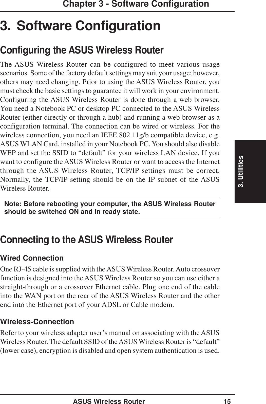 3. UtilitiesASUS Wireless Router 15Chapter 3 - Software Configuration3. Software ConfigurationConfiguring the ASUS Wireless RouterThe ASUS Wireless Router can be configured to meet various usagescenarios. Some of the factory default settings may suit your usage; however,others may need changing. Prior to using the ASUS Wireless Router, youmust check the basic settings to guarantee it will work in your environment.Configuring the ASUS Wireless Router is done through a web browser.You need a Notebook PC or desktop PC connected to the ASUS WirelessRouter (either directly or through a hub) and running a web browser as aconfiguration terminal. The connection can be wired or wireless. For thewireless connection, you need an IEEE 802.11g/b compatible device, e.g.ASUS WLAN Card, installed in your Notebook PC. You should also disableWEP and set the SSID to “default” for your wireless LAN device. If youwant to configure the ASUS Wireless Router or want to access the Internetthrough the ASUS Wireless Router, TCP/IP settings must be correct.Normally, the TCP/IP setting should be on the IP subnet of the ASUSWireless Router.Note: Before rebooting your computer, the ASUS Wireless Routershould be switched ON and in ready state.Connecting to the ASUS Wireless RouterWired ConnectionOne RJ-45 cable is supplied with the ASUS Wireless Router. Auto crossoverfunction is designed into the ASUS Wireless Router so you can use either astraight-through or a crossover Ethernet cable. Plug one end of the cableinto the WAN port on the rear of the ASUS Wireless Router and the otherend into the Ethernet port of your ADSL or Cable modem.Wireless-ConnectionRefer to your wireless adapter user’s manual on associating with the ASUSWireless Router. The default SSID of the ASUS Wireless Router is “default”(lower case), encryption is disabled and open system authentication is used.