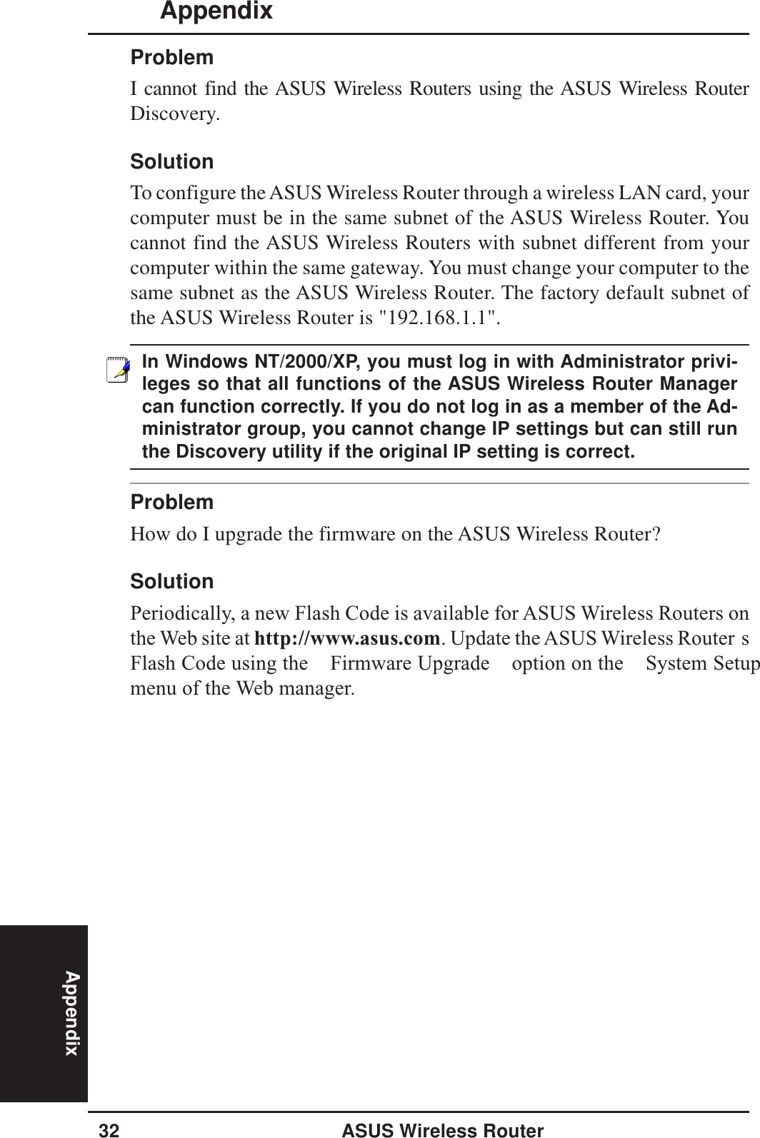 Appendix32 ASUS Wireless RouterAppendixProblemI cannot find the ASUS Wireless Routers using the ASUS Wireless RouterDiscovery.SolutionTo configure the ASUS Wireless Router through a wireless LAN card, yourcomputer must be in the same subnet of the ASUS Wireless Router. Youcannot find the ASUS Wireless Routers with subnet different from yourcomputer within the same gateway. You must change your computer to thesame subnet as the ASUS Wireless Router. The factory default subnet ofthe ASUS Wireless Router is &quot;192.168.1.1&quot;.In Windows NT/2000/XP, you must log in with Administrator privi-leges so that all functions of the ASUS Wireless Router Managercan function correctly. If you do not log in as a member of the Ad-ministrator group, you cannot change IP settings but can still runthe Discovery utility if the original IP setting is correct.ProblemHow do I upgrade the firmware on the ASUS Wireless Router?SolutionPeriodically, a new Flash Code is available for ASUS Wireless Routers onthe Web site at http://www.asus.com. Update the ASUS Wireless Router sFlash Code using the  Firmware Upgrade  option on the  System Setupmenu of the Web manager.