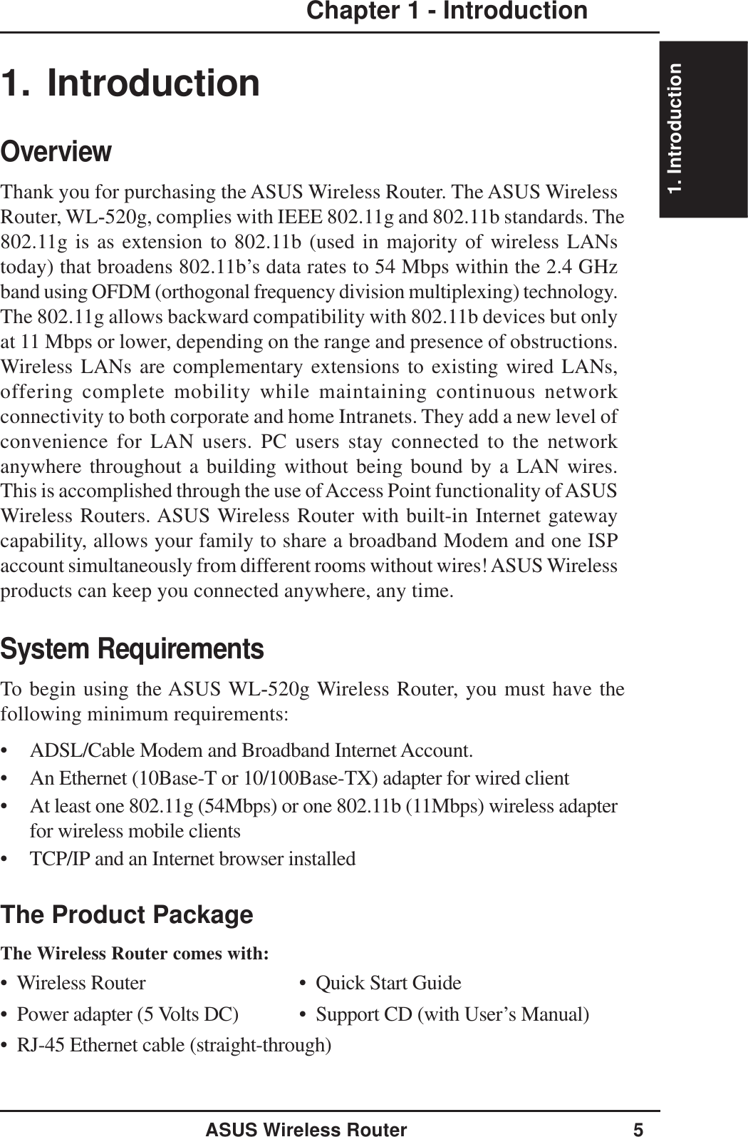 1. IntroductionASUS Wireless Router 5Chapter 1 - Introduction1. IntroductionOverviewThank you for purchasing the ASUS Wireless Router. The ASUS WirelessRouter, WL-520g, complies with IEEE 802.11g and 802.11b standards. The802.11g is as extension to 802.11b (used in majority of wireless LANstoday) that broadens 802.11b’s data rates to 54 Mbps within the 2.4 GHzband using OFDM (orthogonal frequency division multiplexing) technology.The 802.11g allows backward compatibility with 802.11b devices but onlyat 11 Mbps or lower, depending on the range and presence of obstructions.Wireless LANs are complementary extensions to existing wired LANs,offering complete mobility while maintaining continuous networkconnectivity to both corporate and home Intranets. They add a new level ofconvenience for LAN users. PC users stay connected to the networkanywhere throughout a building without being bound by a LAN wires.This is accomplished through the use of Access Point functionality of ASUSWireless Routers. ASUS Wireless Router with built-in Internet gatewaycapability, allows your family to share a broadband Modem and one ISPaccount simultaneously from different rooms without wires! ASUS Wirelessproducts can keep you connected anywhere, any time.System RequirementsTo begin using the ASUS WL-520g Wireless Router, you must have thefollowing minimum requirements:• ADSL/Cable Modem and Broadband Internet Account.• An Ethernet (10Base-T or 10/100Base-TX) adapter for wired client• At least one 802.11g (54Mbps) or one 802.11b (11Mbps) wireless adapterfor wireless mobile clients• TCP/IP and an Internet browser installedThe Product PackageThe Wireless Router comes with:•  Wireless Router •  Quick Start Guide•  Power adapter (5 Volts DC) •  Support CD (with User’s Manual)•  RJ-45 Ethernet cable (straight-through)