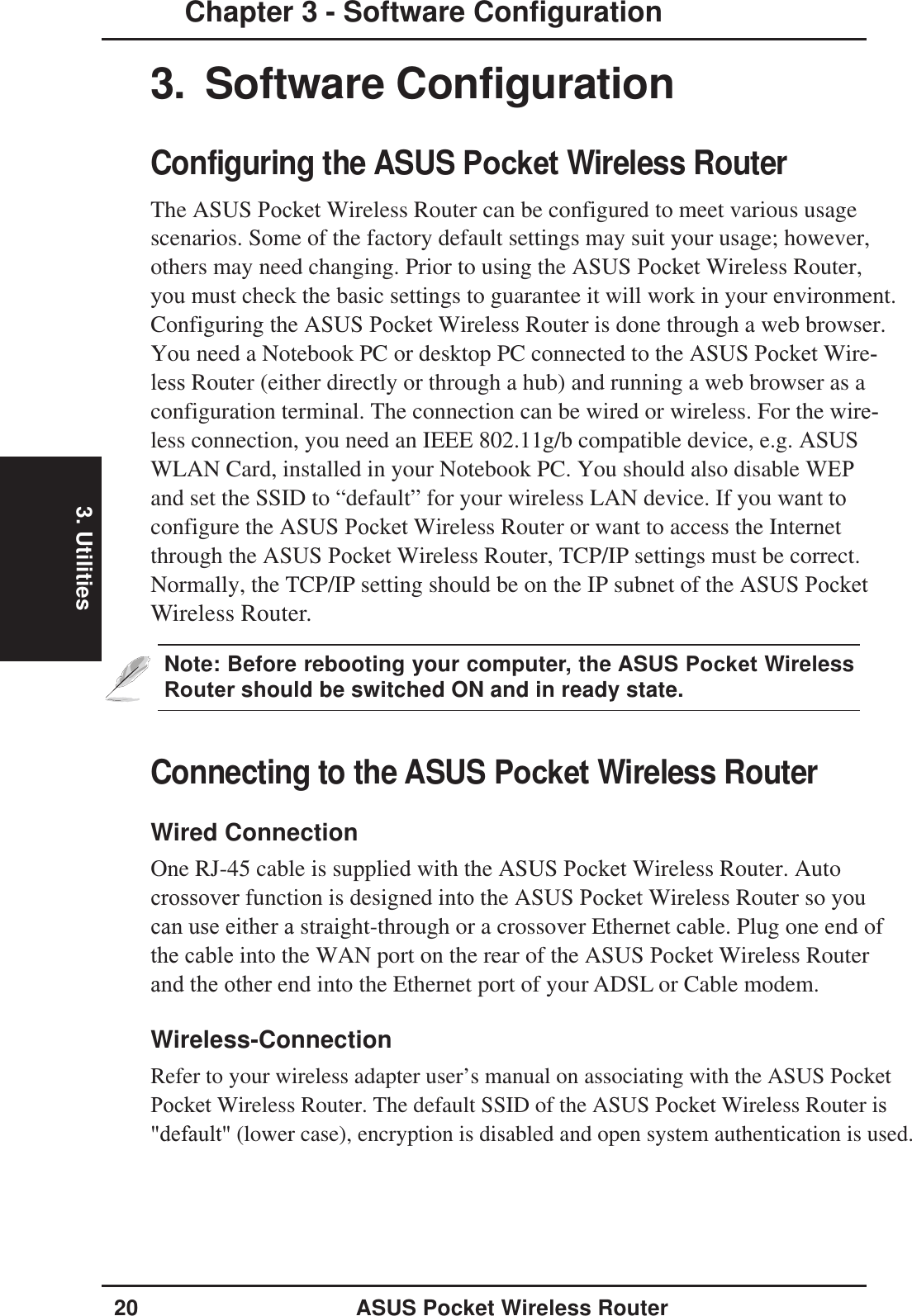 3. Utilities20 ASUS Pocket Wireless RouterChapter 3 - Software Configuration3. Software ConfigurationConfiguring the ASUS Pocket Wireless RouterThe ASUS Pocket Wireless Router can be configured to meet various usagescenarios. Some of the factory default settings may suit your usage; however,others may need changing. Prior to using the ASUS Pocket Wireless Router, you must check the basic settings to guarantee it will work in your environment.Configuring the ASUS Pocket Wireless Router is done through a web browser.You need a Notebook PC or desktop PC connected to the ASUS Pocket Wire-less Router (either directly or through a hub) and running a web browser as aconfiguration terminal. The connection can be wired or wireless. For the wire-less connection, you need an IEEE 802.11g/b compatible device, e.g. ASUSWLAN Card, installed in your Notebook PC. You should also disable WEPand set the SSID to “default” for your wireless LAN device. If you want to configure the ASUS Pocket Wireless Router or want to access the Internetthrough the ASUS Pocket Wireless Router, TCP/IP settings must be correct.Normally, the TCP/IP setting should be on the IP subnet of the ASUS Pocket Wireless Router.Note: Before rebooting your computer, the ASUS Pocket WirelessRouter should be switched ON and in ready state.Connecting to the ASUS Pocket Wireless RouterWired ConnectionOne RJ-45 cable is supplied with the ASUS Pocket Wireless Router. Auto crossover function is designed into the ASUS Pocket Wireless Router so you can use either a straight-through or a crossover Ethernet cable. Plug one end ofthe cable into the WAN port on the rear of the ASUS Pocket Wireless Router and the other end into the Ethernet port of your ADSL or Cable modem.Wireless-ConnectionRefer to your wireless adapter user’s manual on associating with the ASUS Pocket Pocket Wireless Router. The default SSID of the ASUS Pocket Wireless Router is&quot;default&quot; (lower case), encryption is disabled and open system authentication is used.