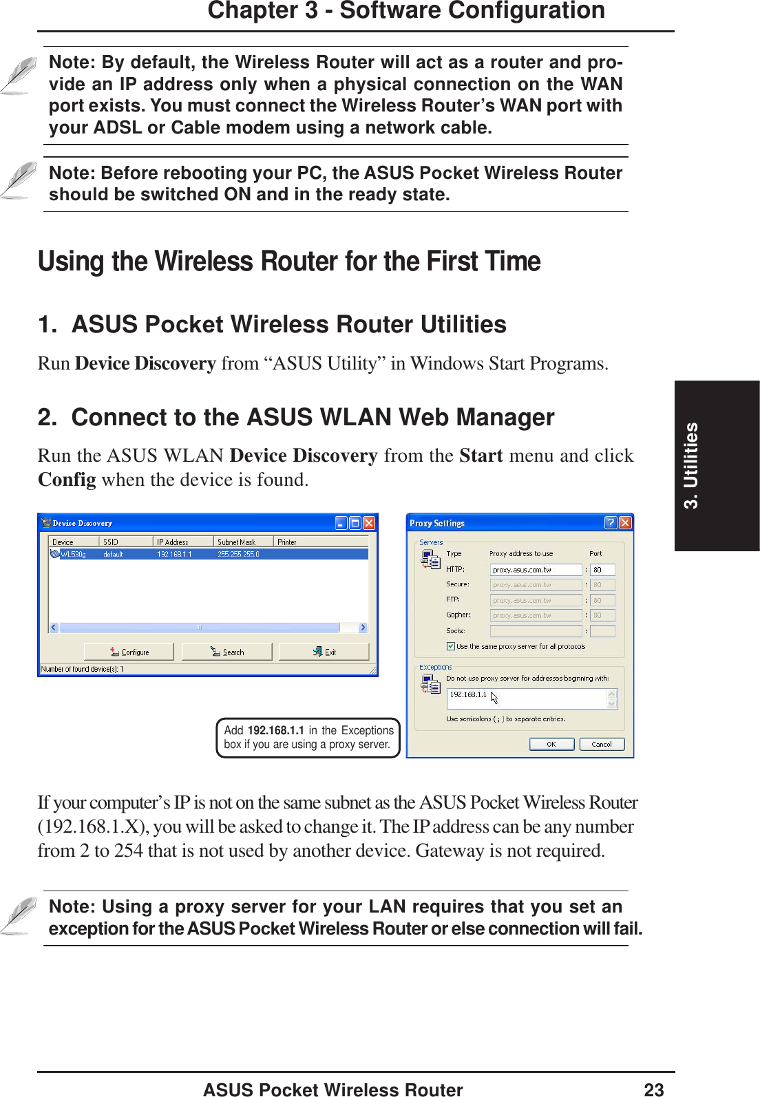 3. UtilitiesASUS Pocket Wireless Router 23Chapter 3 - Software ConfigurationUsing the Wireless Router for the First Time1.  ASUS Pocket Wireless Router UtilitiesRun Device Discovery from “ASUS Utility” in Windows Start Programs.2.  Connect to the ASUS WLAN Web ManagerRun the ASUS WLAN Device Discovery from the Start menu and clickConfig when the device is found.If your computer’s IP is not on the same subnet as the ASUS Pocket Wireless Router(192.168.1.X), you will be asked to change it. The IP address can be any numberfrom 2 to 254 that is not used by another device. Gateway is not required.Add 192.168.1.1 in the Exceptionsbox if you are using a proxy server.Note: Using a proxy server for your LAN requires that you set anexception for theASUS Pocket Wireless Router or else connection will fail.Note: By default, the Wireless Router will act as a router and pro-vide an IP address only when a physical connection on the WANport exists. You must connect the Wireless Router’s WAN port withyour ADSL or Cable modem using a network cable.Note: Before rebooting your PC, the ASUS Pocket Wireless Router should be switched ON and in the ready state.