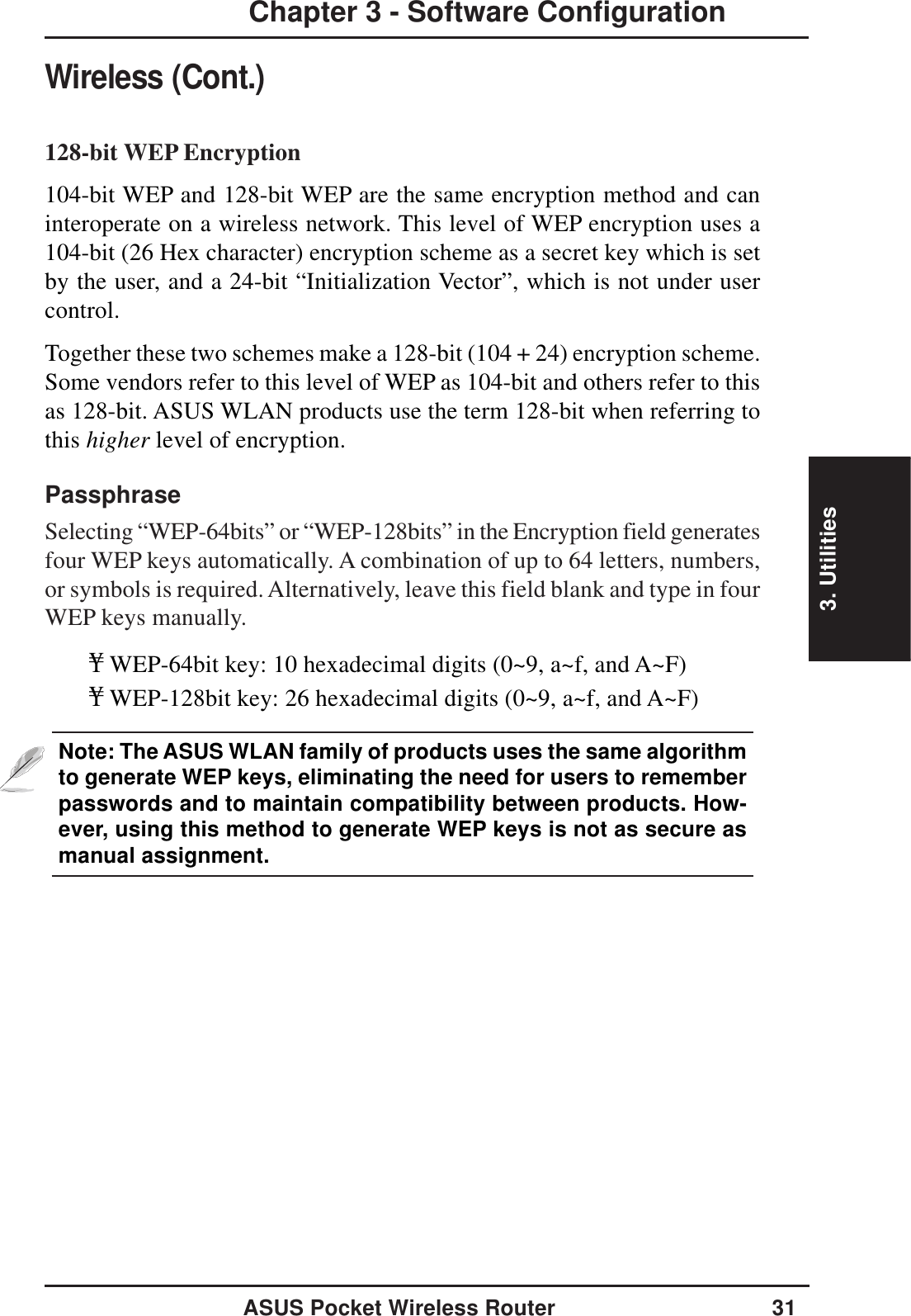 3. UtilitiesASUS Pocket Wireless Router 31Chapter 3 - Software ConfigurationWireless (Cont.)128-bit WEP Encryption104-bit WEP and 128-bit WEP are the same encryption method and caninteroperate on a wireless network. This level of WEP encryption uses a104-bit (26 Hex character) encryption scheme as a secret key which is setby the user, and a 24-bit “Initialization Vector”, which is not under usercontrol.Together these two schemes make a 128-bit (104 + 24) encryption scheme.Some vendors refer to this level of WEP as 104-bit and others refer to thisas 128-bit. ASUS WLAN products use the term 128-bit when referring tothis higher level of encryption.PassphraseSelecting “WEP-64bits” or “WEP-128bits” in the Encryption field generatesfour WEP keys automatically. A combination of up to 64 letters, numbers,or symbols is required. Alternatively, leave this field blank and type in fourWEP keys manually.¥WEP-64bit key: 10 hexadecimal digits (0~9, a~f, and A~F)¥WEP-128bit key: 26 hexadecimal digits (0~9, a~f, and A~F)Note: The ASUS WLAN family of products uses the same algorithmto generate WEP keys, eliminating the need for users to rememberpasswords and to maintain compatibility between products. How-ever, using this method to generate WEP keys is not as secure asmanual assignment.