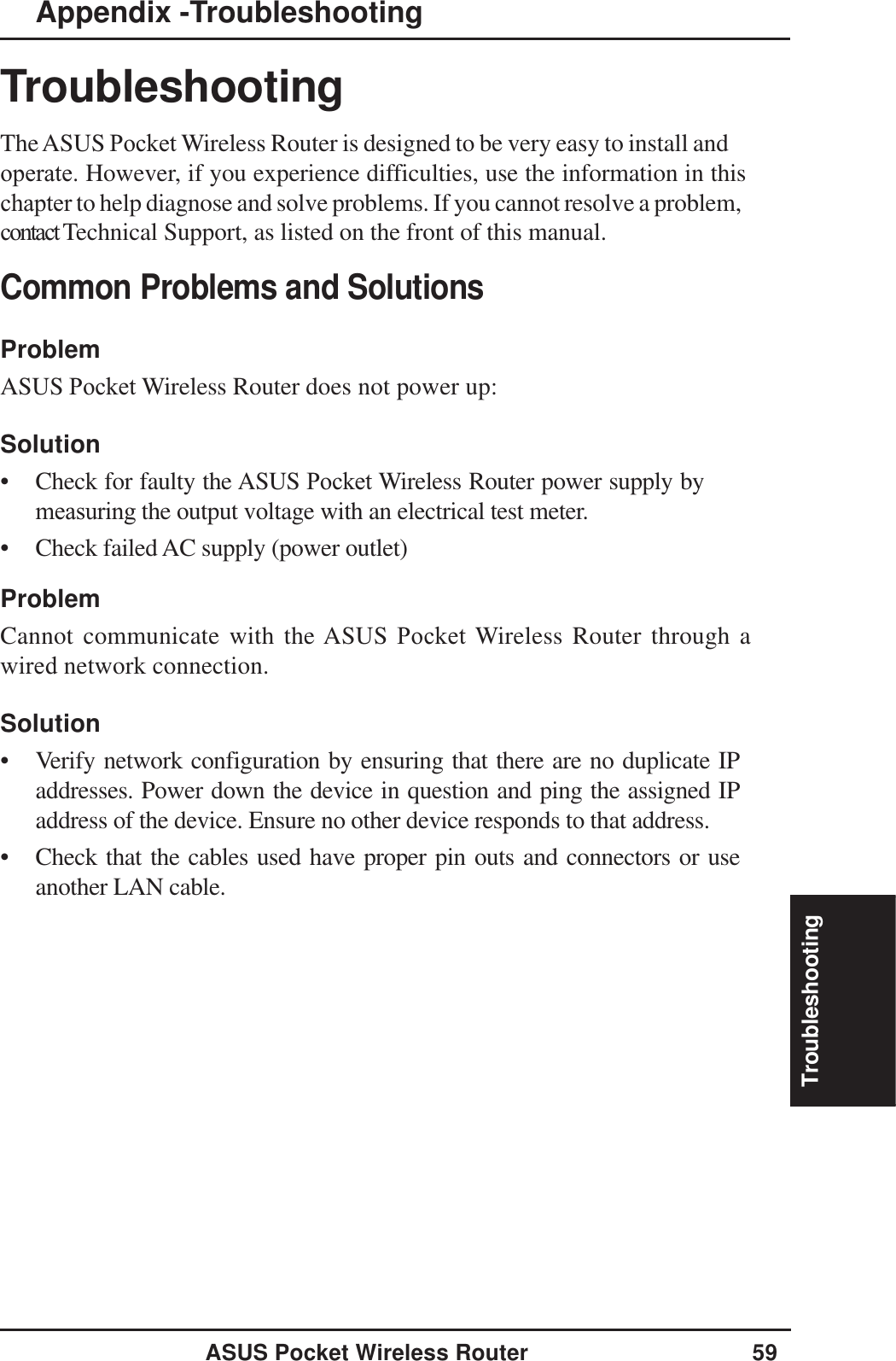 TroubleshootingASUS Pocket Wireless Router 59TroubleshootingTheASUS Pocket Wireless Router is designed to be very easy to install and operate. However, if you experience difficulties, use the information in this chapter to help diagnose and solve problems. If you cannot resolve a problem, contact Technical Support, as listed on the front of this manual.Common Problems and SolutionsProblemASUS Pocket Wireless Router does not power up:Solution• Check for faulty the ASUS Pocket Wireless Router power supply bymeasuring the output voltage with an electrical test meter.• Check failed AC supply (power outlet)ProblemCannot communicate with the ASUS Pocket Wireless Router through awired network connection.Solution• Verify network configuration by ensuring that there are no duplicate IPaddresses. Power down the device in question and ping the assigned IPaddress of the device. Ensure no other device responds to that address.• Check that the cables used have proper pin outs and connectors or useanother LAN cable.Appendix -Troubleshooting