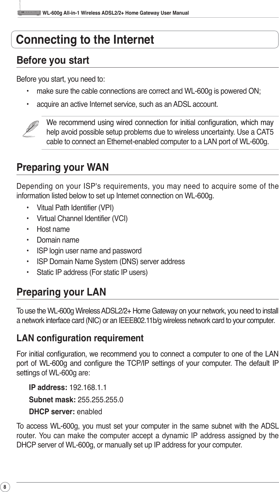WL-600g All-in-1 Wireless ADSL2/2+ Home Gateway User Manual8Before you startBefore you start, you need to:• make sure the cable connections are correct and WL-600g is powered ON;• acquire an active Internet service, such as an ADSL account.:HUHFRPPHQGXVLQJZLUHGFRQQHFWLRQIRULQLWLDOFRQÀJXUDWLRQZKLFKPD\help avoid possible setup problems due to wireless uncertainty. Use a CAT5 cable to connect an Ethernet-enabled computer to a LAN port of WL-600g. Preparing your WANDepending on your ISP&apos;s requirements, you may need to acquire some of the information listed below to set up Internet connection on WL-600g.• Vitual Path Identifier (VPI)• Virtual Channel Identifier (VCI)• Host name• Domain name• ISP login user name and password• ISP Domain Name System (DNS) server address• Static IP address (For static IP users)Preparing your LANTo use the WL-600g Wireless ADSL2/2+ Home Gateway on your network, you need to install a network interface card (NIC) or an IEEE802.11b/g wireless network card to your computer./$1FRQÀJXUDWLRQUHTXLUHPHQW)RULQLWLDOFRQÀJXUDWLRQZHUHFRPPHQG\RXWRFRQQHFWDFRPSXWHUWRRQHRIWKH/$1SRUW RI :/J DQG FRQÀJXUH WKH 7&amp;3,3 VHWWLQJV RI \RXU FRPSXWHU 7KH GHIDXOW ,3settings of WL-600g are:IP address: 192.168.1.1Subnet mask: 255.255.255.0DHCP server: enabledTo access WL-600g, you must set your computer in the same subnet with the ADSL router. You can make the computer accept a dynamic IP address assigned by the DHCP server of WL-600g, or manually set up IP address for your computer.Connecting to the Internet