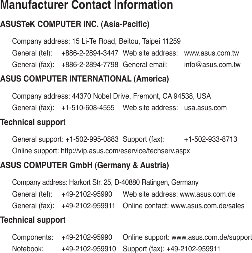Manufacturer Contact Information$6867H.&amp;20387(5,1&amp;$VLD3DFLÀFCompany address: 15 Li-Te Road, Beitou, Taipei 11259General (tel): +886-2-2894-3447 Web site address: www.asus.com.twGeneral (fax): +886-2-2894-7798 General email: info@asus.com.tw$686&amp;20387(5,17(51$7,21$/$PHULFDCompany address: 44370 Nobel Drive, Fremont, CA 94538, USAGeneral (fax): +1-510-608-4555 Web site address: usa.asus.comTechnical supportGeneral support: +1-502-995-0883 Support (fax): +1-502-933-8713Online support: http://vip.asus.com/eservice/techserv.aspx$686&amp;20387(5*PE+*HUPDQ\$XVWULDCompany address: Harkort Str. 25, D-40880 Ratingen, GermanyGeneral (tel): +49-2102-95990 Web site address: www.asus.com.deGeneral (fax): +49-2102-959911 Online contact: www.asus.com.de/salesTechnical supportComponents: +49-2102-95990 Online support: www.asus.com.de/supportNotebook: +49-2102-959910 Support (fax): +49-2102-959911