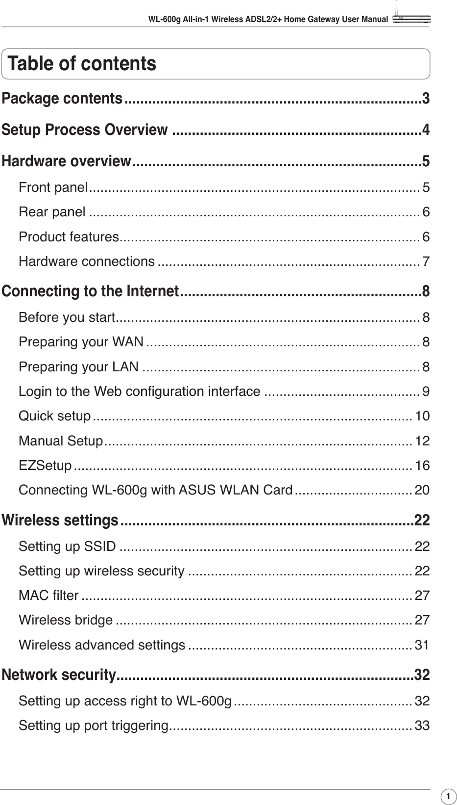 WL-600g All-in-1 Wireless ADSL2/2+ Home Gateway User Manual1Table of contentsPackage contents...........................................................................3Setup Process Overview ...............................................................4Hardware overview.........................................................................5Front panel....................................................................................... 5Rear panel ....................................................................................... 6Product features............................................................................... 6Hardware connections ..................................................................... 7Connecting to the Internet.............................................................8Before you start................................................................................ 8Preparing your WAN ........................................................................ 8Preparing your LAN ......................................................................... 8/RJLQWRWKH:HEFRQÀJXUDWLRQLQWHUIDFH ......................................... 9Quick setup .................................................................................... 10Manual Setup................................................................................. 12EZSetup ......................................................................................... 16Connecting WL-600g with ASUS WLAN Card............................... 20Wireless settings..........................................................................22Setting up SSID ............................................................................. 22Setting up wireless security ........................................................... 220$&amp;ÀOWHU ....................................................................................... 27Wireless bridge .............................................................................. 27Wireless advanced settings ........................................................... 31Network security...........................................................................32Setting up access right to WL-600g ............................................... 32Setting up port triggering................................................................ 33