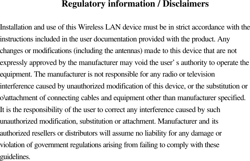 Regulatory information / Disclaimers  Installation and use of this Wireless LAN device must be in strict accordance with the instructions included in the user documentation provided with the product. Any changes or modifications (including the antennas) made to this device that are not expressly approved by the manufacturer may void the user’s authority to operate the equipment. The manufacturer is not responsible for any radio or television interference caused by unauthorized modification of this device, or the substitution or o\attachment of connecting cables and equipment other than manufacturer specified. It is the responsibility of the user to correct any interference caused by such unauthorized modification, substitution or attachment. Manufacturer and its authorized resellers or distributors will assume no liability for any damage or violation of government regulations arising from failing to comply with these guidelines. 