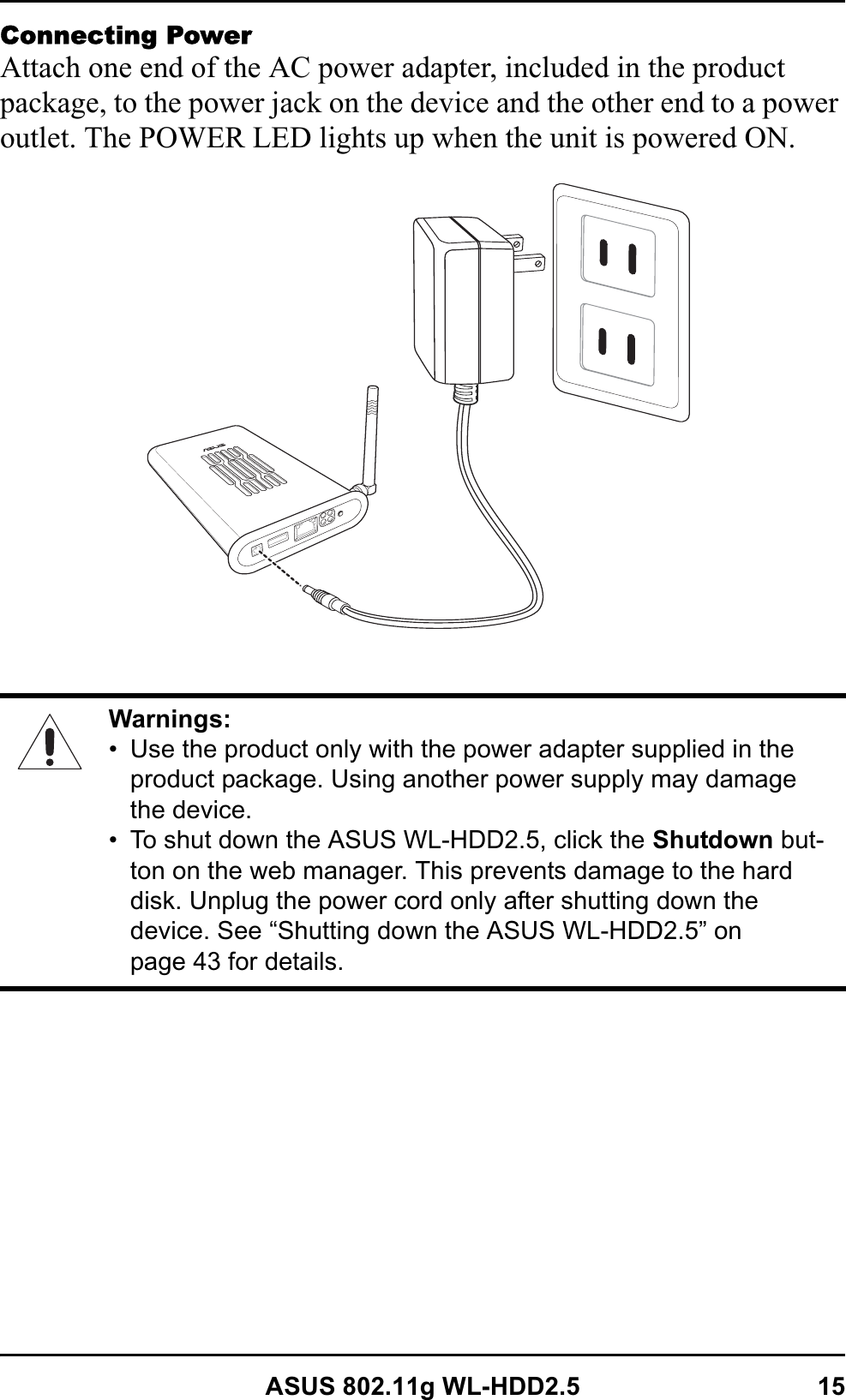 ASUS 802.11g WL-HDD2.5 15Connecting PowerAttach one end of the AC power adapter, included in the product package, to the power jack on the device and the other end to a power outlet. The POWER LED lights up when the unit is powered ON.Warnings:• Use the product only with the power adapter supplied in the product package. Using another power supply may damage the device.• To shut down the ASUS WL-HDD2.5, click the Shutdown but-ton on the web manager. This prevents damage to the hard disk. Unplug the power cord only after shutting down the device. See “Shutting down the ASUS WL-HDD2.5” on page 43 for details.