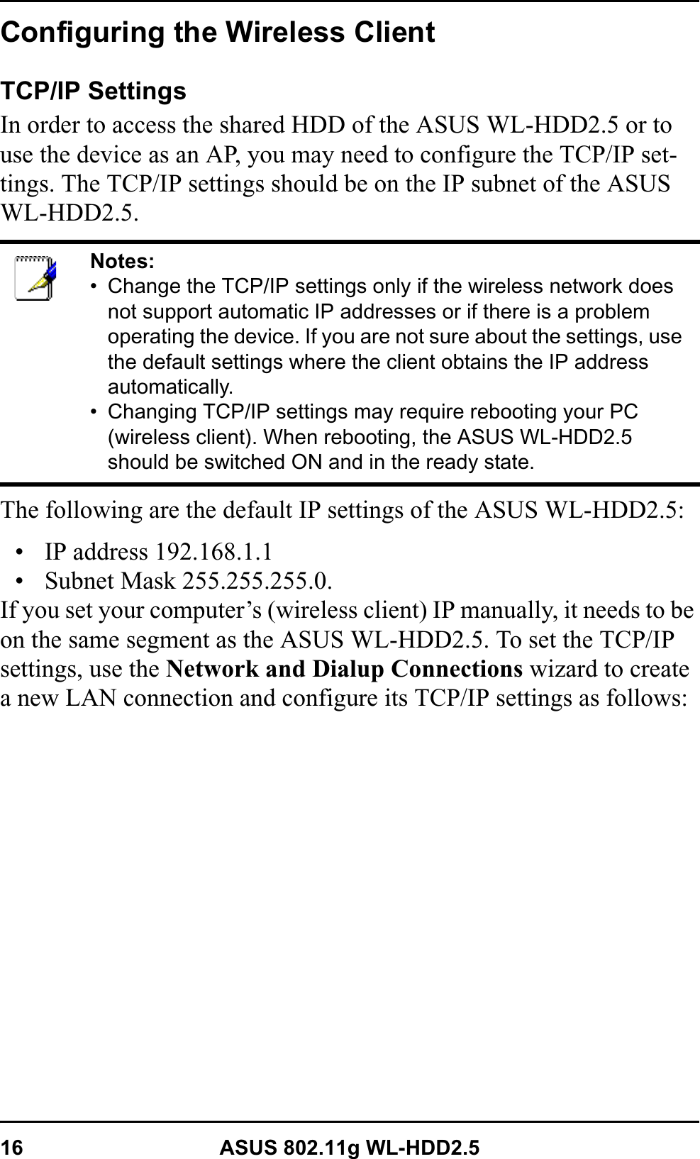 16 ASUS 802.11g WL-HDD2.5Configuring the Wireless ClientTCP/IP SettingsIn order to access the shared HDD of the ASUS WL-HDD2.5 or to use the device as an AP, you may need to configure the TCP/IP set-tings. The TCP/IP settings should be on the IP subnet of the ASUS WL-HDD2.5.The following are the default IP settings of the ASUS WL-HDD2.5:• IP address 192.168.1.1• Subnet Mask 255.255.255.0. If you set your computer’s (wireless client) IP manually, it needs to be on the same segment as the ASUS WL-HDD2.5. To set the TCP/IP settings, use the Network and Dialup Connections wizard to create a new LAN connection and configure its TCP/IP settings as follows:Notes:• Change the TCP/IP settings only if the wireless network does not support automatic IP addresses or if there is a problem operating the device. If you are not sure about the settings, use the default settings where the client obtains the IP address automatically.• Changing TCP/IP settings may require rebooting your PC (wireless client). When rebooting, the ASUS WL-HDD2.5 should be switched ON and in the ready state.
