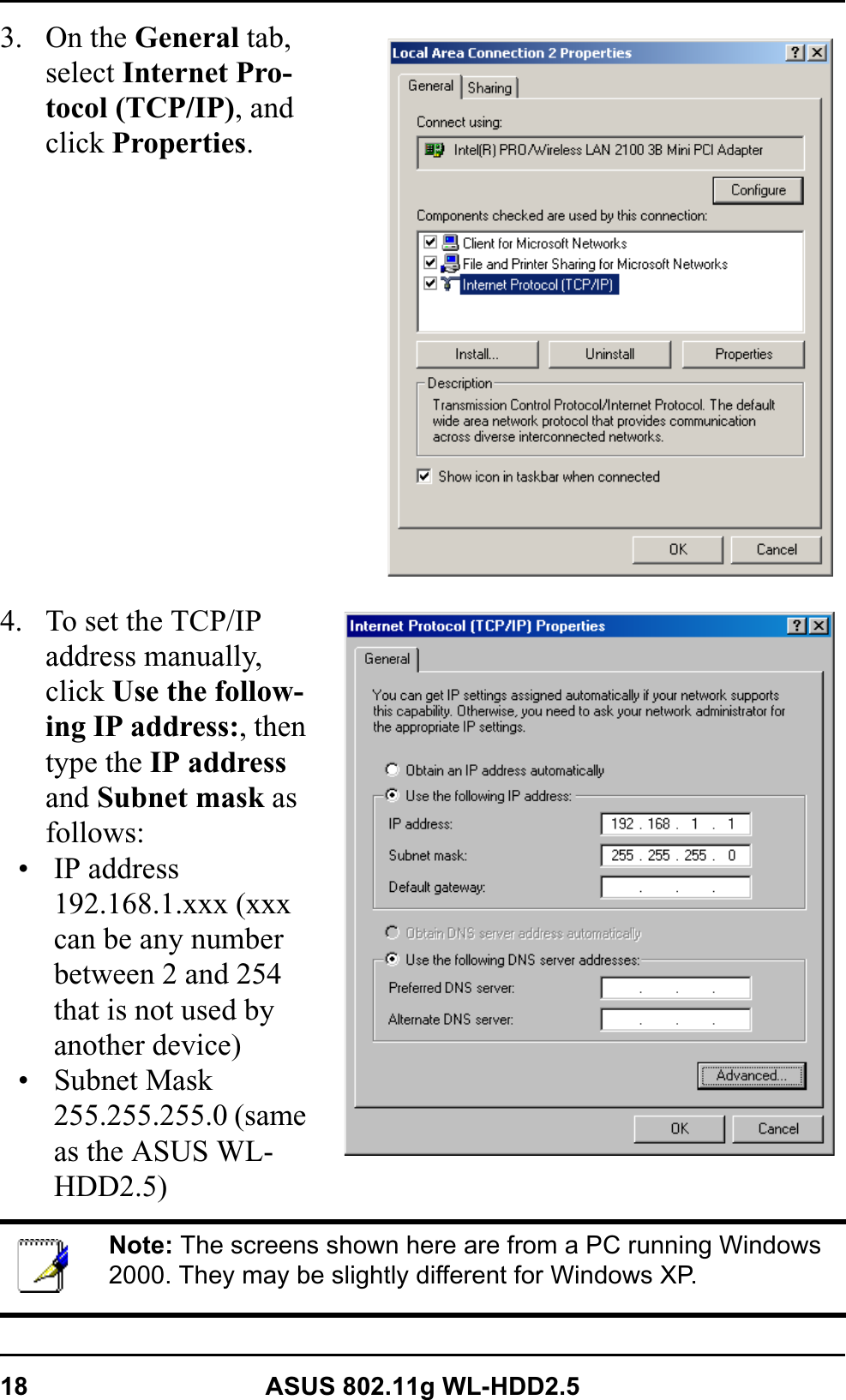 18 ASUS 802.11g WL-HDD2.53. On the General tab, select Internet Pro-tocol (TCP/IP), and click Properties.4. To set the TCP/IP address manually, click Use the follow-ing IP address:, then type the IP addressand Subnet mask as follows:• IP address 192.168.1.xxx (xxx can be any number between 2 and 254 that is not used by another device)• Subnet Mask 255.255.255.0 (same as the ASUS WL-HDD2.5)Note: The screens shown here are from a PC running Windows 2000. They may be slightly different for Windows XP.